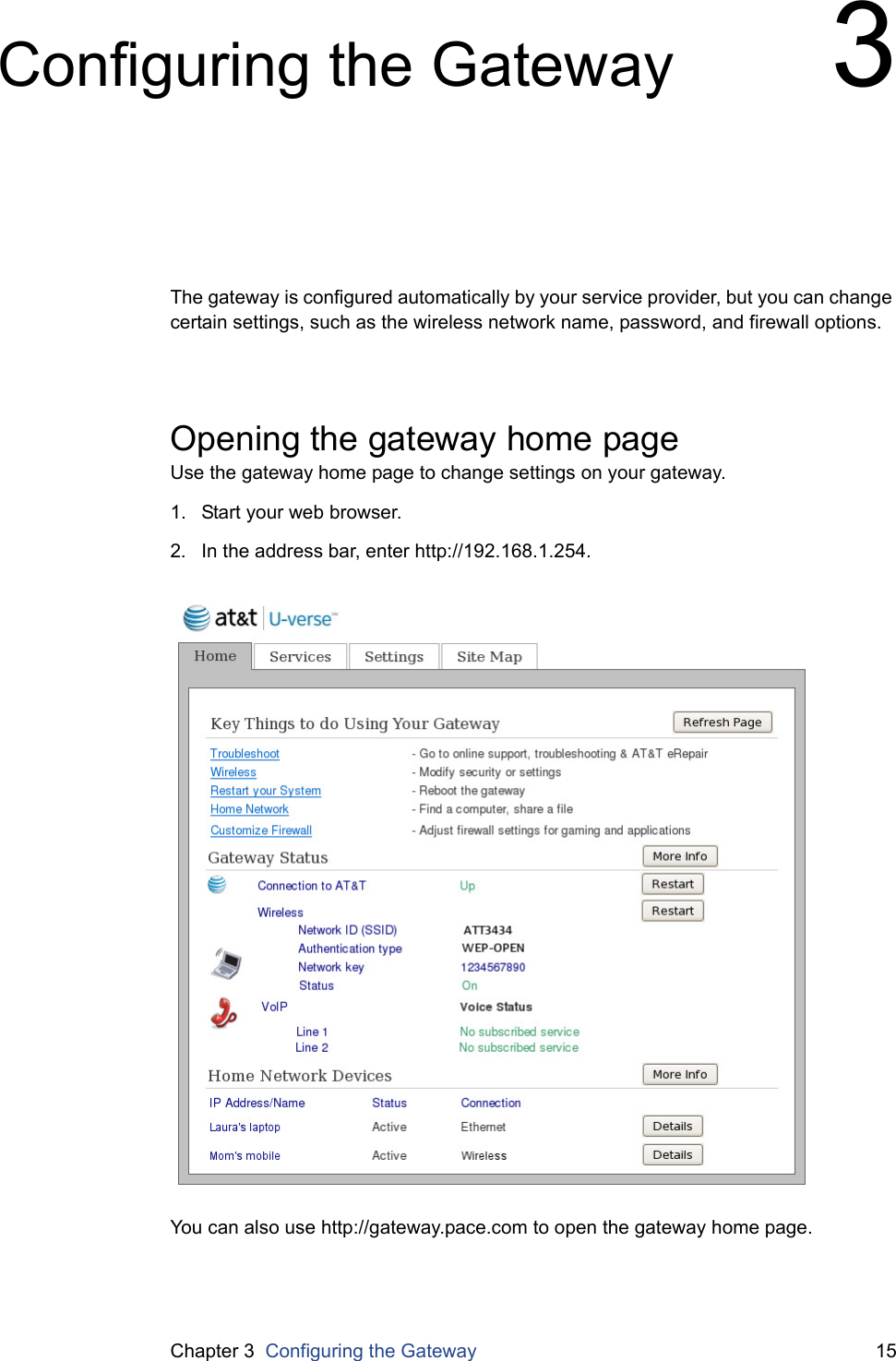 Chapter 3  Configuring the Gateway 15Configuring the Gateway 3The gateway is configured automatically by your service provider, but you can change certain settings, such as the wireless network name, password, and firewall options.Opening the gateway home pageUse the gateway home page to change settings on your gateway.1. Start your web browser.2. In the address bar, enter http://192.168.1.254.You can also use http://gateway.pace.com to open the gateway home page.