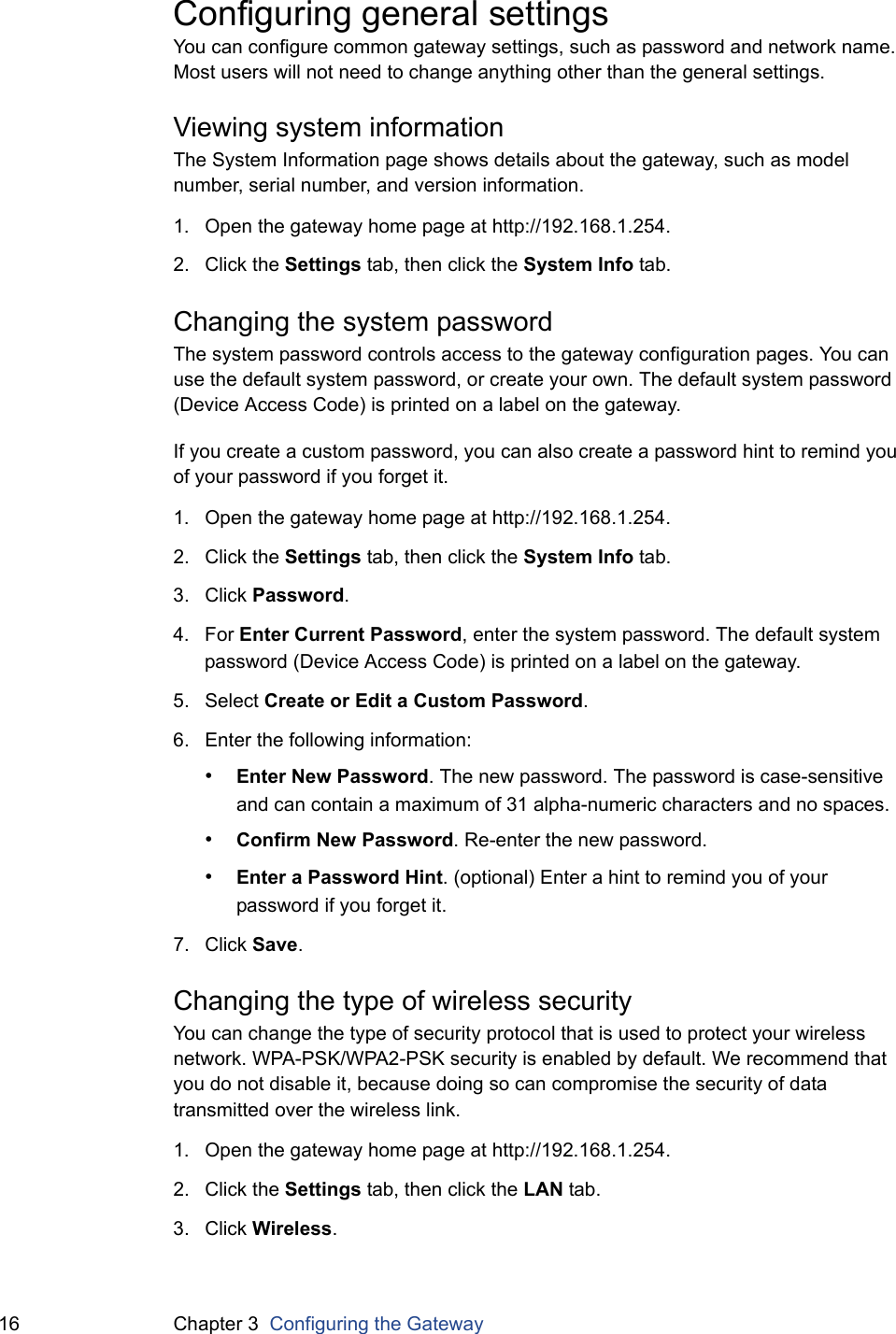 16 Chapter 3  Configuring the GatewayConfiguring general settingsYou can configure common gateway settings, such as password and network name. Most users will not need to change anything other than the general settings.Viewing system informationThe System Information page shows details about the gateway, such as model number, serial number, and version information.1. Open the gateway home page at http://192.168.1.254.2. Click the Settings tab, then click the System Info tab.Changing the system passwordThe system password controls access to the gateway configuration pages. You can use the default system password, or create your own. The default system password (Device Access Code) is printed on a label on the gateway.If you create a custom password, you can also create a password hint to remind you of your password if you forget it.1. Open the gateway home page at http://192.168.1.254.2. Click the Settings tab, then click the System Info tab.3. Click Password.4. For Enter Current Password, enter the system password. The default system password (Device Access Code) is printed on a label on the gateway.5. Select Create or Edit a Custom Password.6. Enter the following information:•Enter New Password. The new password. The password is case-sensitive and can contain a maximum of 31 alpha-numeric characters and no spaces.•Confirm New Password. Re-enter the new password.•Enter a Password Hint. (optional) Enter a hint to remind you of your password if you forget it.7. Click Save.Changing the type of wireless securityYou can change the type of security protocol that is used to protect your wireless network. WPA-PSK/WPA2-PSK security is enabled by default. We recommend that you do not disable it, because doing so can compromise the security of data transmitted over the wireless link.1. Open the gateway home page at http://192.168.1.254.2. Click the Settings tab, then click the LAN tab.3. Click Wireless.