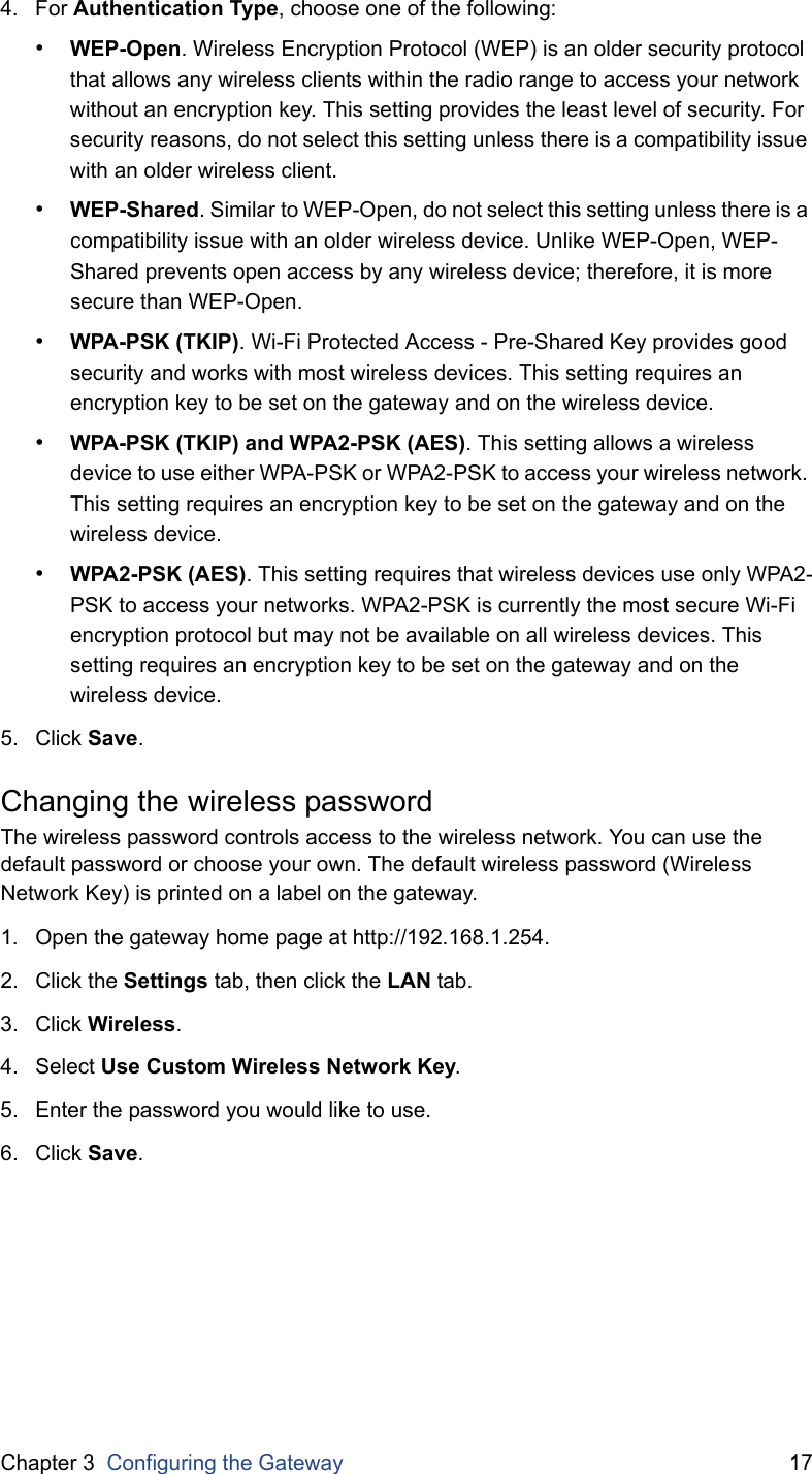 Chapter 3  Configuring the Gateway 174. For Authentication Type, choose one of the following:•WEP-Open. Wireless Encryption Protocol (WEP) is an older security protocol that allows any wireless clients within the radio range to access your network without an encryption key. This setting provides the least level of security. For security reasons, do not select this setting unless there is a compatibility issue with an older wireless client.•WEP-Shared. Similar to WEP-Open, do not select this setting unless there is a compatibility issue with an older wireless device. Unlike WEP-Open, WEP-Shared prevents open access by any wireless device; therefore, it is more secure than WEP-Open.•WPA-PSK (TKIP). Wi-Fi Protected Access - Pre-Shared Key provides good security and works with most wireless devices. This setting requires an encryption key to be set on the gateway and on the wireless device.•WPA-PSK (TKIP) and WPA2-PSK (AES). This setting allows a wireless device to use either WPA-PSK or WPA2-PSK to access your wireless network. This setting requires an encryption key to be set on the gateway and on the wireless device.•WPA2-PSK (AES). This setting requires that wireless devices use only WPA2-PSK to access your networks. WPA2-PSK is currently the most secure Wi-Fi encryption protocol but may not be available on all wireless devices. This setting requires an encryption key to be set on the gateway and on the wireless device.5. Click Save.Changing the wireless passwordThe wireless password controls access to the wireless network. You can use the default password or choose your own. The default wireless password (Wireless Network Key) is printed on a label on the gateway.1. Open the gateway home page at http://192.168.1.254.2. Click the Settings tab, then click the LAN tab.3. Click Wireless.4. Select Use Custom Wireless Network Key.5. Enter the password you would like to use.6. Click Save.