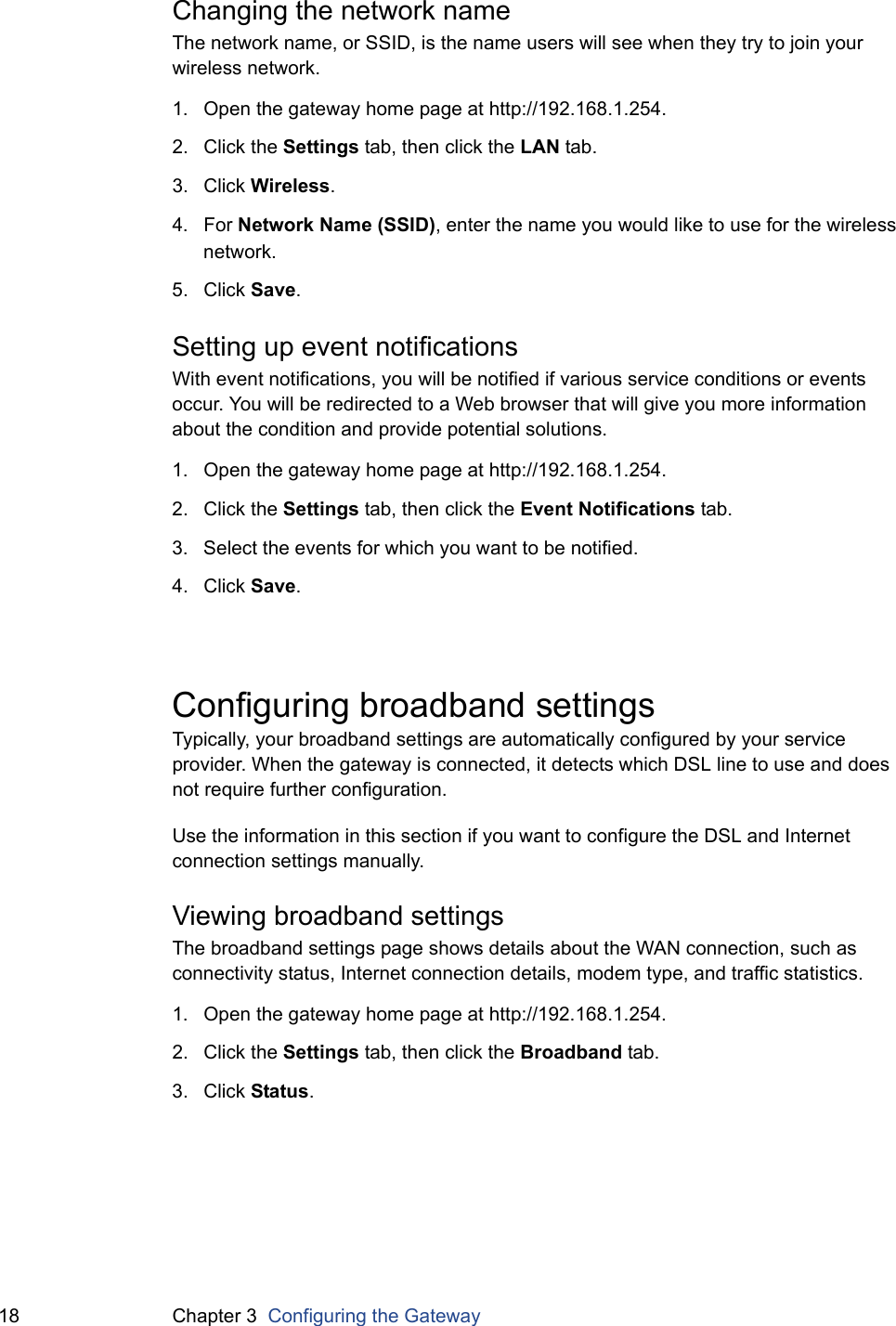 18 Chapter 3  Configuring the GatewayChanging the network nameThe network name, or SSID, is the name users will see when they try to join your wireless network.1. Open the gateway home page at http://192.168.1.254.2. Click the Settings tab, then click the LAN tab.3. Click Wireless.4. For Network Name (SSID), enter the name you would like to use for the wireless network.5. Click Save.Setting up event notificationsWith event notifications, you will be notified if various service conditions or events occur. You will be redirected to a Web browser that will give you more information about the condition and provide potential solutions.1. Open the gateway home page at http://192.168.1.254.2. Click the Settings tab, then click the Event Notifications tab.3. Select the events for which you want to be notified. 4. Click Save.Configuring broadband settingsTypically, your broadband settings are automatically configured by your service provider. When the gateway is connected, it detects which DSL line to use and does not require further configuration.Use the information in this section if you want to configure the DSL and Internet connection settings manually.Viewing broadband settingsThe broadband settings page shows details about the WAN connection, such as connectivity status, Internet connection details, modem type, and traffic statistics.1. Open the gateway home page at http://192.168.1.254.2. Click the Settings tab, then click the Broadband tab.3. Click Status.