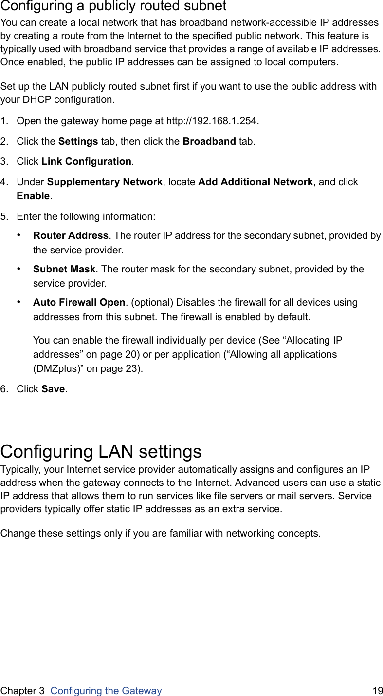 Chapter 3  Configuring the Gateway 19Configuring a publicly routed subnetYou can create a local network that has broadband network-accessible IP addresses by creating a route from the Internet to the specified public network. This feature is typically used with broadband service that provides a range of available IP addresses. Once enabled, the public IP addresses can be assigned to local computers.Set up the LAN publicly routed subnet first if you want to use the public address with your DHCP configuration.1. Open the gateway home page at http://192.168.1.254.2. Click the Settings tab, then click the Broadband tab.3. Click Link Configuration.4. Under Supplementary Network, locate Add Additional Network, and click Enable.5. Enter the following information:•Router Address. The router IP address for the secondary subnet, provided by the service provider.•Subnet Mask. The router mask for the secondary subnet, provided by the service provider.•Auto Firewall Open. (optional) Disables the firewall for all devices using addresses from this subnet. The firewall is enabled by default.You can enable the firewall individually per device (See “Allocating IP addresses” on page 20) or per application (“Allowing all applications (DMZplus)” on page 23).6. Click Save.Configuring LAN settingsTypically, your Internet service provider automatically assigns and configures an IP address when the gateway connects to the Internet. Advanced users can use a static IP address that allows them to run services like file servers or mail servers. Service providers typically offer static IP addresses as an extra service.Change these settings only if you are familiar with networking concepts.