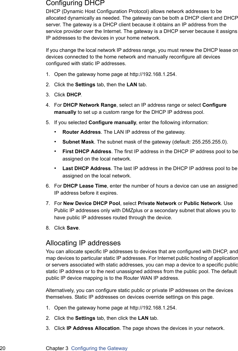 20 Chapter 3  Configuring the GatewayConfiguring DHCPDHCP (Dynamic Host Configuration Protocol) allows network addresses to be allocated dynamically as needed. The gateway can be both a DHCP client and DHCP server. The gateway is a DHCP client because it obtains an IP address from the service provider over the Internet. The gateway is a DHCP server because it assigns IP addresses to the devices in your home network.If you change the local network IP address range, you must renew the DHCP lease on devices connected to the home network and manually reconfigure all devices configured with static IP addresses.1. Open the gateway home page at http://192.168.1.254.2. Click the Settings tab, then the LAN tab.3. Click DHCP.4. For DHCP Network Range, select an IP address range or select Configure manually to set up a custom range for the DHCP IP address pool.5. If you selected Configure manually, enter the following information:•Router Address. The LAN IP address of the gateway.•Subnet Mask. The subnet mask of the gateway (default: 255.255.255.0).•First DHCP Address. The first IP address in the DHCP IP address pool to be assigned on the local network.•Last DHCP Address. The last IP address in the DHCP IP address pool to be assigned on the local network.6. For DHCP Lease Time, enter the number of hours a device can use an assigned IP address before it expires.7. For New Device DHCP Pool, select Private Network or Public Network. Use Public IP addresses only with DMZplus or a secondary subnet that allows you to have public IP addresses routed through the device.8. Click Save.Allocating IP addressesYou can allocate specific IP addresses to devices that are configured with DHCP, and map devices to particular static IP addresses. For Internet public hosting of application or servers associated with static addresses, you can map a device to a specific public static IP address or to the next unassigned address from the public pool. The default public IP device mapping is to the Router WAN IP address.Alternatively, you can configure static public or private IP addresses on the devices themselves. Static IP addresses on devices override settings on this page.1. Open the gateway home page at http://192.168.1.254.2. Click the Settings tab, then click the LAN tab.3. Click IP Address Allocation. The page shows the devices in your network.