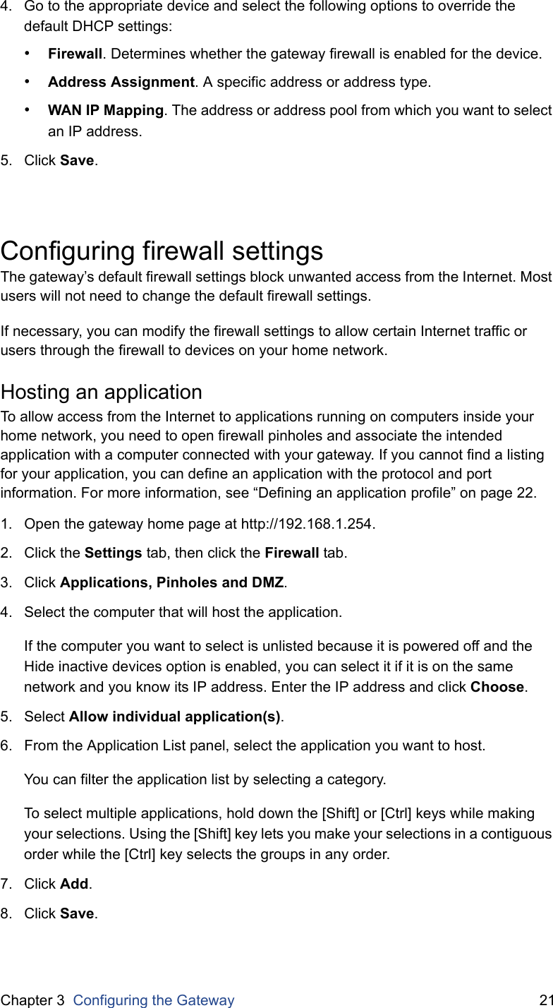 Chapter 3  Configuring the Gateway 214. Go to the appropriate device and select the following options to override the default DHCP settings:•Firewall. Determines whether the gateway firewall is enabled for the device.•Address Assignment. A specific address or address type.•WAN IP Mapping. The address or address pool from which you want to select an IP address.5. Click Save.Configuring firewall settingsThe gateway’s default firewall settings block unwanted access from the Internet. Most users will not need to change the default firewall settings.If necessary, you can modify the firewall settings to allow certain Internet traffic or users through the firewall to devices on your home network.Hosting an applicationTo allow access from the Internet to applications running on computers inside your home network, you need to open firewall pinholes and associate the intended application with a computer connected with your gateway. If you cannot find a listing for your application, you can define an application with the protocol and port information. For more information, see “Defining an application profile” on page 22.1. Open the gateway home page at http://192.168.1.254.2. Click the Settings tab, then click the Firewall tab.3. Click Applications, Pinholes and DMZ.4. Select the computer that will host the application.If the computer you want to select is unlisted because it is powered off and the Hide inactive devices option is enabled, you can select it if it is on the same network and you know its IP address. Enter the IP address and click Choose.5. Select Allow individual application(s). 6. From the Application List panel, select the application you want to host. You can filter the application list by selecting a category.To select multiple applications, hold down the [Shift] or [Ctrl] keys while making your selections. Using the [Shift] key lets you make your selections in a contiguous order while the [Ctrl] key selects the groups in any order.7. Click Add.8. Click Save.