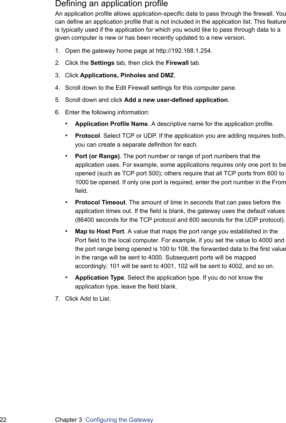 22 Chapter 3  Configuring the GatewayDefining an application profileAn application profile allows application-specific data to pass through the firewall. You can define an application profile that is not included in the application list. This feature is typically used if the application for which you would like to pass through data to a given computer is new or has been recently updated to a new version.1. Open the gateway home page at http://192.168.1.254.2. Click the Settings tab, then click the Firewall tab.3. Click Applications, Pinholes and DMZ.4. Scroll down to the Edit Firewall settings for this computer pane.5. Scroll down and click Add a new user-defined application.6. Enter the following information:•Application Profile Name. A descriptive name for the application profile.•Protocol. Select TCP or UDP. If the application you are adding requires both, you can create a separate definition for each.•Port (or Range). The port number or range of port numbers that the application uses. For example, some applications requires only one port to be opened (such as TCP port 500); others require that all TCP ports from 600 to 1000 be opened. If only one port is required, enter the port number in the From field. •Protocol Timeout. The amount of time in seconds that can pass before the application times out. If the field is blank, the gateway uses the default values (86400 seconds for the TCP protocol and 600 seconds for the UDP protocol).•Map to Host Port. A value that maps the port range you established in the Port field to the local computer. For example, if you set the value to 4000 and the port range being opened is 100 to 108, the forwarded data to the first value in the range will be sent to 4000. Subsequent ports will be mapped accordingly; 101 will be sent to 4001, 102 will be sent to 4002, and so on.•Application Type. Select the application type. If you do not know the application type, leave the field blank.7. Click Add to List.