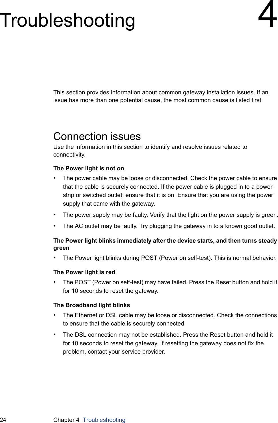 24 Chapter 4  TroubleshootingTroubleshooting 4This section provides information about common gateway installation issues. If an issue has more than one potential cause, the most common cause is listed first.Connection issuesUse the information in this section to identify and resolve issues related to connectivity.The Power light is not on•The power cable may be loose or disconnected. Check the power cable to ensure that the cable is securely connected. If the power cable is plugged in to a power strip or switched outlet, ensure that it is on. Ensure that you are using the power supply that came with the gateway.•The power supply may be faulty. Verify that the light on the power supply is green.•The AC outlet may be faulty. Try plugging the gateway in to a known good outlet.The Power light blinks immediately after the device starts, and then turns steady green•The Power light blinks during POST (Power on self-test). This is normal behavior.The Power light is red•The POST (Power on self-test) may have failed. Press the Reset button and hold it for 10 seconds to reset the gateway.The Broadband light blinks•The Ethernet or DSL cable may be loose or disconnected. Check the connections to ensure that the cable is securely connected.•The DSL connection may not be established. Press the Reset button and hold it for 10 seconds to reset the gateway. If resetting the gateway does not fix the problem, contact your service provider.