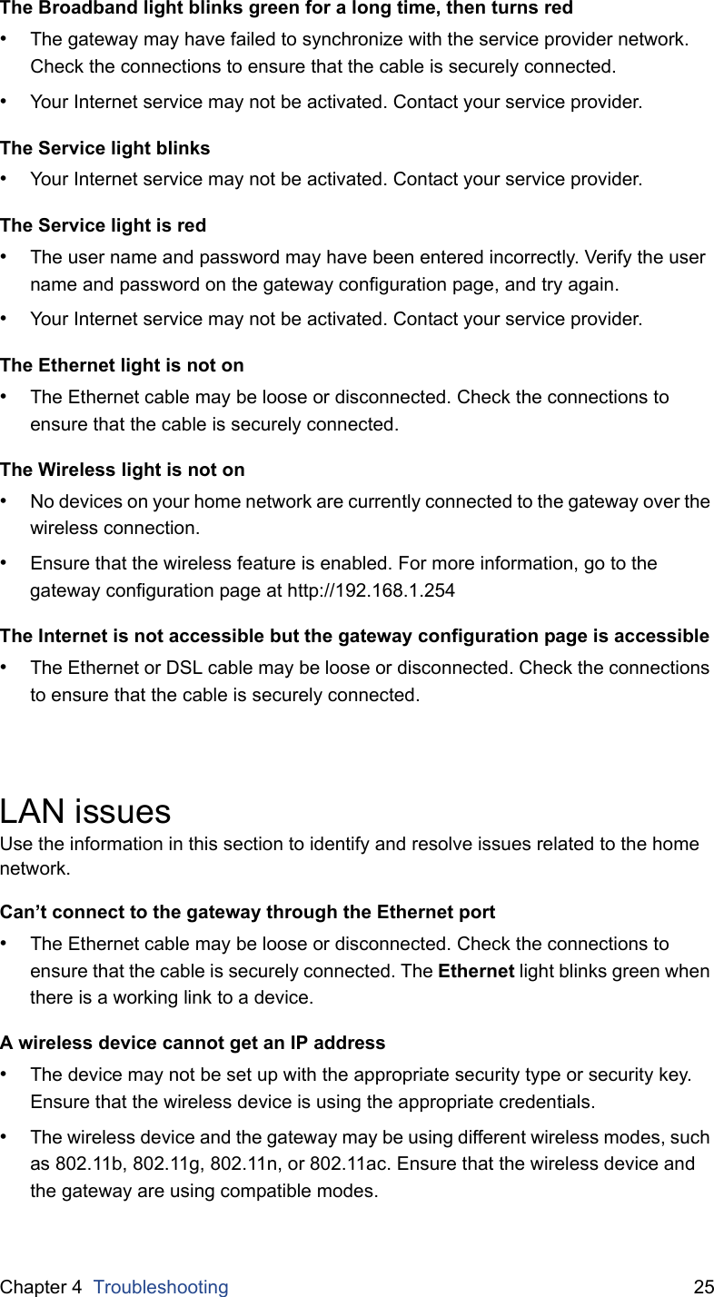 Chapter 4  Troubleshooting 25The Broadband light blinks green for a long time, then turns red•The gateway may have failed to synchronize with the service provider network. Check the connections to ensure that the cable is securely connected.•Your Internet service may not be activated. Contact your service provider.The Service light blinks•Your Internet service may not be activated. Contact your service provider.The Service light is red•The user name and password may have been entered incorrectly. Verify the user name and password on the gateway configuration page, and try again.•Your Internet service may not be activated. Contact your service provider.The Ethernet light is not on•The Ethernet cable may be loose or disconnected. Check the connections to ensure that the cable is securely connected.The Wireless light is not on•No devices on your home network are currently connected to the gateway over the wireless connection.•Ensure that the wireless feature is enabled. For more information, go to the gateway configuration page at http://192.168.1.254The Internet is not accessible but the gateway configuration page is accessible•The Ethernet or DSL cable may be loose or disconnected. Check the connections to ensure that the cable is securely connected.LAN issuesUse the information in this section to identify and resolve issues related to the home network.Can’t connect to the gateway through the Ethernet port•The Ethernet cable may be loose or disconnected. Check the connections to ensure that the cable is securely connected. The Ethernet light blinks green when there is a working link to a device.A wireless device cannot get an IP address•The device may not be set up with the appropriate security type or security key. Ensure that the wireless device is using the appropriate credentials.•The wireless device and the gateway may be using different wireless modes, such as 802.11b, 802.11g, 802.11n, or 802.11ac. Ensure that the wireless device and the gateway are using compatible modes.