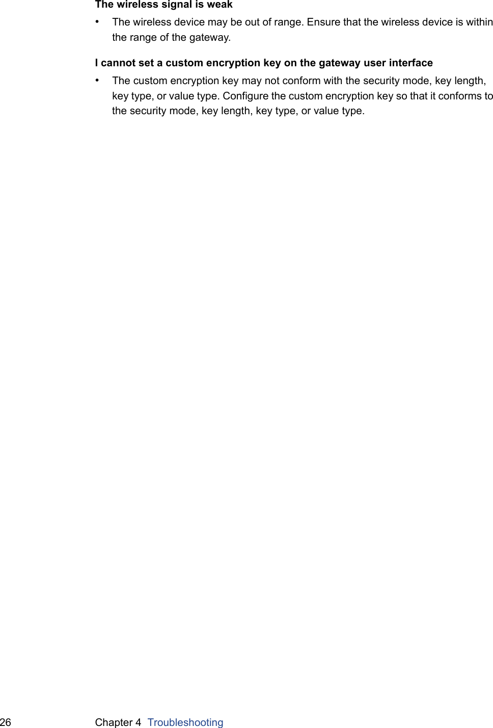 26 Chapter 4  TroubleshootingThe wireless signal is weak•The wireless device may be out of range. Ensure that the wireless device is within the range of the gateway.I cannot set a custom encryption key on the gateway user interface•The custom encryption key may not conform with the security mode, key length, key type, or value type. Configure the custom encryption key so that it conforms to the security mode, key length, key type, or value type.