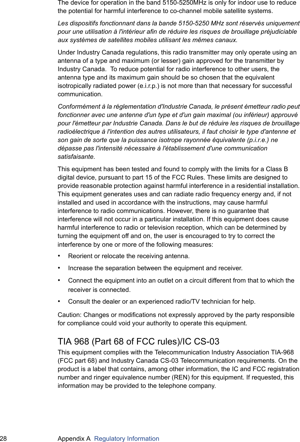 28 Appendix A  Regulatory InformationThe device for operation in the band 5150-5250MHz is only for indoor use to reduce the potential for harmful interference to co-channel mobile satellite systems.Les dispositifs fonctionnant dans la bande 5150-5250 MHz sont réservés uniquement pour une utilisation à l&apos;intérieur afin de réduire les risques de brouillage préjudiciable aux systèmes de satellites mobiles utilisant les mêmes canaux.Under Industry Canada regulations, this radio transmitter may only operate using an antenna of a type and maximum (or lesser) gain approved for the transmitter by Industry Canada.  To reduce potential for radio interference to other users, the antenna type and its maximum gain should be so chosen that the equivalent isotropically radiated power (e.i.r.p.) is not more than that necessary for successful communication.Conformément à la réglementation d&apos;Industrie Canada, le présent émetteur radio peut fonctionner avec une antenne d&apos;un type et d&apos;un gain maximal (ou inférieur) approuvé pour l&apos;émetteur par Industrie Canada. Dans le but de réduire les risques de brouillage radioélectrique à l&apos;intention des autres utilisateurs, il faut choisir le type d&apos;antenne et son gain de sorte que la puissance isotrope rayonnée équivalente (p.i.r.e.) ne dépasse pas l&apos;intensité nécessaire à l&apos;établissement d&apos;une communication satisfaisante.This equipment has been tested and found to comply with the limits for a Class B digital device, pursuant to part 15 of the FCC Rules. These limits are designed to provide reasonable protection against harmful interference in a residential installation. This equipment generates uses and can radiate radio frequency energy and, if not installed and used in accordance with the instructions, may cause harmful interference to radio communications. However, there is no guarantee that interference will not occur in a particular installation. If this equipment does cause harmful interference to radio or television reception, which can be determined by turning the equipment off and on, the user is encouraged to try to correct the interference by one or more of the following measures:•Reorient or relocate the receiving antenna.•Increase the separation between the equipment and receiver.•Connect the equipment into an outlet on a circuit different from that to which the receiver is connected.•Consult the dealer or an experienced radio/TV technician for help.Caution: Changes or modifications not expressly approved by the party responsible for compliance could void your authority to operate this equipment.TIA 968 (Part 68 of FCC rules)/IC CS-03This equipment complies with the Telecommunication Industry Association TIA-968 (FCC part 68) and Industry Canada CS-03 Telecommunication requirements. On the product is a label that contains, among other information, the IC and FCC registration number and ringer equivalence number (REN) for this equipment. If requested, this information may be provided to the telephone company.