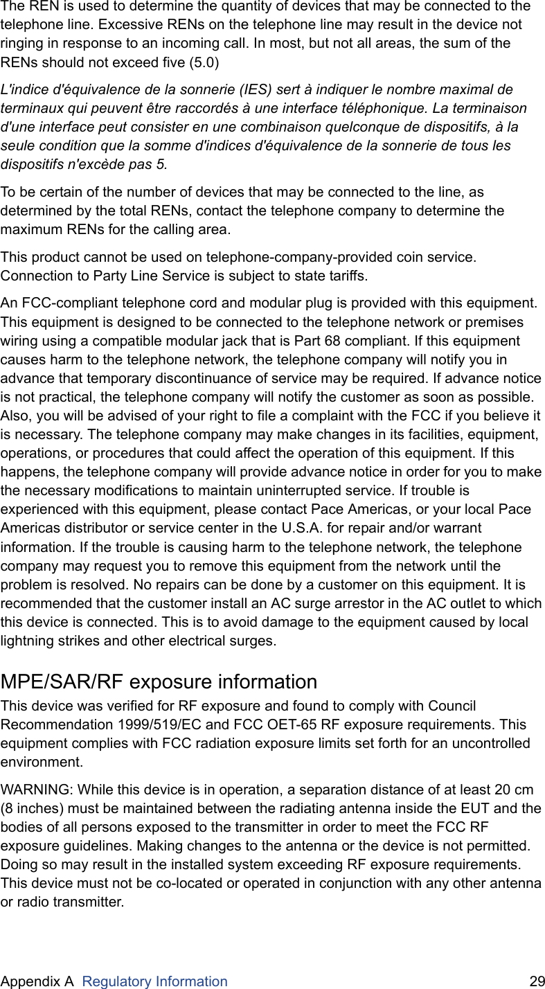 Appendix A  Regulatory Information 29The REN is used to determine the quantity of devices that may be connected to the telephone line. Excessive RENs on the telephone line may result in the device not ringing in response to an incoming call. In most, but not all areas, the sum of the RENs should not exceed five (5.0)L&apos;indice d&apos;équivalence de la sonnerie (IES) sert à indiquer le nombre maximal de terminaux qui peuvent être raccordés à une interface téléphonique. La terminaison d&apos;une interface peut consister en une combinaison quelconque de dispositifs, à la seule condition que la somme d&apos;indices d&apos;équivalence de la sonnerie de tous les dispositifs n&apos;excède pas 5.To be certain of the number of devices that may be connected to the line, as determined by the total RENs, contact the telephone company to determine the maximum RENs for the calling area.This product cannot be used on telephone-company-provided coin service. Connection to Party Line Service is subject to state tariffs.An FCC-compliant telephone cord and modular plug is provided with this equipment. This equipment is designed to be connected to the telephone network or premises wiring using a compatible modular jack that is Part 68 compliant. If this equipment causes harm to the telephone network, the telephone company will notify you in advance that temporary discontinuance of service may be required. If advance notice is not practical, the telephone company will notify the customer as soon as possible. Also, you will be advised of your right to file a complaint with the FCC if you believe it is necessary. The telephone company may make changes in its facilities, equipment, operations, or procedures that could affect the operation of this equipment. If this happens, the telephone company will provide advance notice in order for you to make the necessary modifications to maintain uninterrupted service. If trouble is experienced with this equipment, please contact Pace Americas, or your local Pace Americas distributor or service center in the U.S.A. for repair and/or warrant information. If the trouble is causing harm to the telephone network, the telephone company may request you to remove this equipment from the network until the problem is resolved. No repairs can be done by a customer on this equipment. It is recommended that the customer install an AC surge arrestor in the AC outlet to which this device is connected. This is to avoid damage to the equipment caused by local lightning strikes and other electrical surges.MPE/SAR/RF exposure informationThis device was verified for RF exposure and found to comply with Council Recommendation 1999/519/EC and FCC OET-65 RF exposure requirements. This equipment complies with FCC radiation exposure limits set forth for an uncontrolled environment.WARNING: While this device is in operation, a separation distance of at least 20 cm (8 inches) must be maintained between the radiating antenna inside the EUT and the bodies of all persons exposed to the transmitter in order to meet the FCC RF exposure guidelines. Making changes to the antenna or the device is not permitted. Doing so may result in the installed system exceeding RF exposure requirements. This device must not be co-located or operated in conjunction with any other antenna or radio transmitter.