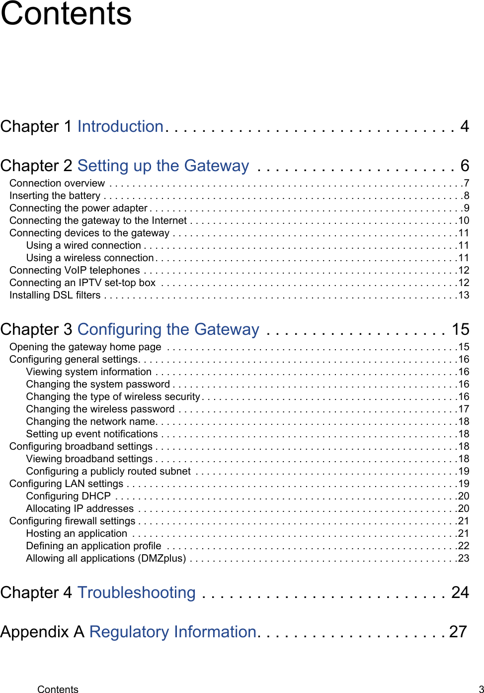 Contents 3ContentsChapter 1 Introduction. . . . . . . . . . . . . . . . . . . . . . . . . . . . . . . . 4Chapter 2 Setting up the Gateway  . . . . . . . . . . . . . . . . . . . . . . 6Connection overview  . . . . . . . . . . . . . . . . . . . . . . . . . . . . . . . . . . . . . . . . . . . . . . . . . . . . . . . . . . . . . .7Inserting the battery . . . . . . . . . . . . . . . . . . . . . . . . . . . . . . . . . . . . . . . . . . . . . . . . . . . . . . . . . . . . . . .8Connecting the power adapter . . . . . . . . . . . . . . . . . . . . . . . . . . . . . . . . . . . . . . . . . . . . . . . . . . . . . . .9Connecting the gateway to the Internet . . . . . . . . . . . . . . . . . . . . . . . . . . . . . . . . . . . . . . . . . . . . . . .10Connecting devices to the gateway . . . . . . . . . . . . . . . . . . . . . . . . . . . . . . . . . . . . . . . . . . . . . . . . . .11Using a wired connection . . . . . . . . . . . . . . . . . . . . . . . . . . . . . . . . . . . . . . . . . . . . . . . . . . . . . . .11Using a wireless connection . . . . . . . . . . . . . . . . . . . . . . . . . . . . . . . . . . . . . . . . . . . . . . . . . . . . .11Connecting VoIP telephones . . . . . . . . . . . . . . . . . . . . . . . . . . . . . . . . . . . . . . . . . . . . . . . . . . . . . . .12Connecting an IPTV set-top box  . . . . . . . . . . . . . . . . . . . . . . . . . . . . . . . . . . . . . . . . . . . . . . . . . . . .12Installing DSL filters . . . . . . . . . . . . . . . . . . . . . . . . . . . . . . . . . . . . . . . . . . . . . . . . . . . . . . . . . . . . . .13Chapter 3 Configuring the Gateway . . . . . . . . . . . . . . . . . . . . 15Opening the gateway home page  . . . . . . . . . . . . . . . . . . . . . . . . . . . . . . . . . . . . . . . . . . . . . . . . . . .15Configuring general settings. . . . . . . . . . . . . . . . . . . . . . . . . . . . . . . . . . . . . . . . . . . . . . . . . . . . . . . .16Viewing system information . . . . . . . . . . . . . . . . . . . . . . . . . . . . . . . . . . . . . . . . . . . . . . . . . . . . .16Changing the system password . . . . . . . . . . . . . . . . . . . . . . . . . . . . . . . . . . . . . . . . . . . . . . . . . .16Changing the type of wireless security. . . . . . . . . . . . . . . . . . . . . . . . . . . . . . . . . . . . . . . . . . . . .16Changing the wireless password . . . . . . . . . . . . . . . . . . . . . . . . . . . . . . . . . . . . . . . . . . . . . . . . .17Changing the network name. . . . . . . . . . . . . . . . . . . . . . . . . . . . . . . . . . . . . . . . . . . . . . . . . . . . .18Setting up event notifications . . . . . . . . . . . . . . . . . . . . . . . . . . . . . . . . . . . . . . . . . . . . . . . . . . . .18Configuring broadband settings . . . . . . . . . . . . . . . . . . . . . . . . . . . . . . . . . . . . . . . . . . . . . . . . . . . . .18Viewing broadband settings . . . . . . . . . . . . . . . . . . . . . . . . . . . . . . . . . . . . . . . . . . . . . . . . . . . . .18Configuring a publicly routed subnet  . . . . . . . . . . . . . . . . . . . . . . . . . . . . . . . . . . . . . . . . . . . . . .19Configuring LAN settings . . . . . . . . . . . . . . . . . . . . . . . . . . . . . . . . . . . . . . . . . . . . . . . . . . . . . . . . . .19Configuring DHCP  . . . . . . . . . . . . . . . . . . . . . . . . . . . . . . . . . . . . . . . . . . . . . . . . . . . . . . . . . . . .20Allocating IP addresses  . . . . . . . . . . . . . . . . . . . . . . . . . . . . . . . . . . . . . . . . . . . . . . . . . . . . . . . .20Configuring firewall settings . . . . . . . . . . . . . . . . . . . . . . . . . . . . . . . . . . . . . . . . . . . . . . . . . . . . . . . .21Hosting an application  . . . . . . . . . . . . . . . . . . . . . . . . . . . . . . . . . . . . . . . . . . . . . . . . . . . . . . . . .21Defining an application profile  . . . . . . . . . . . . . . . . . . . . . . . . . . . . . . . . . . . . . . . . . . . . . . . . . . .22Allowing all applications (DMZplus) . . . . . . . . . . . . . . . . . . . . . . . . . . . . . . . . . . . . . . . . . . . . . . .23Chapter 4 Troubleshooting . . . . . . . . . . . . . . . . . . . . . . . . . . . 24Appendix A Regulatory Information. . . . . . . . . . . . . . . . . . . . . 27
