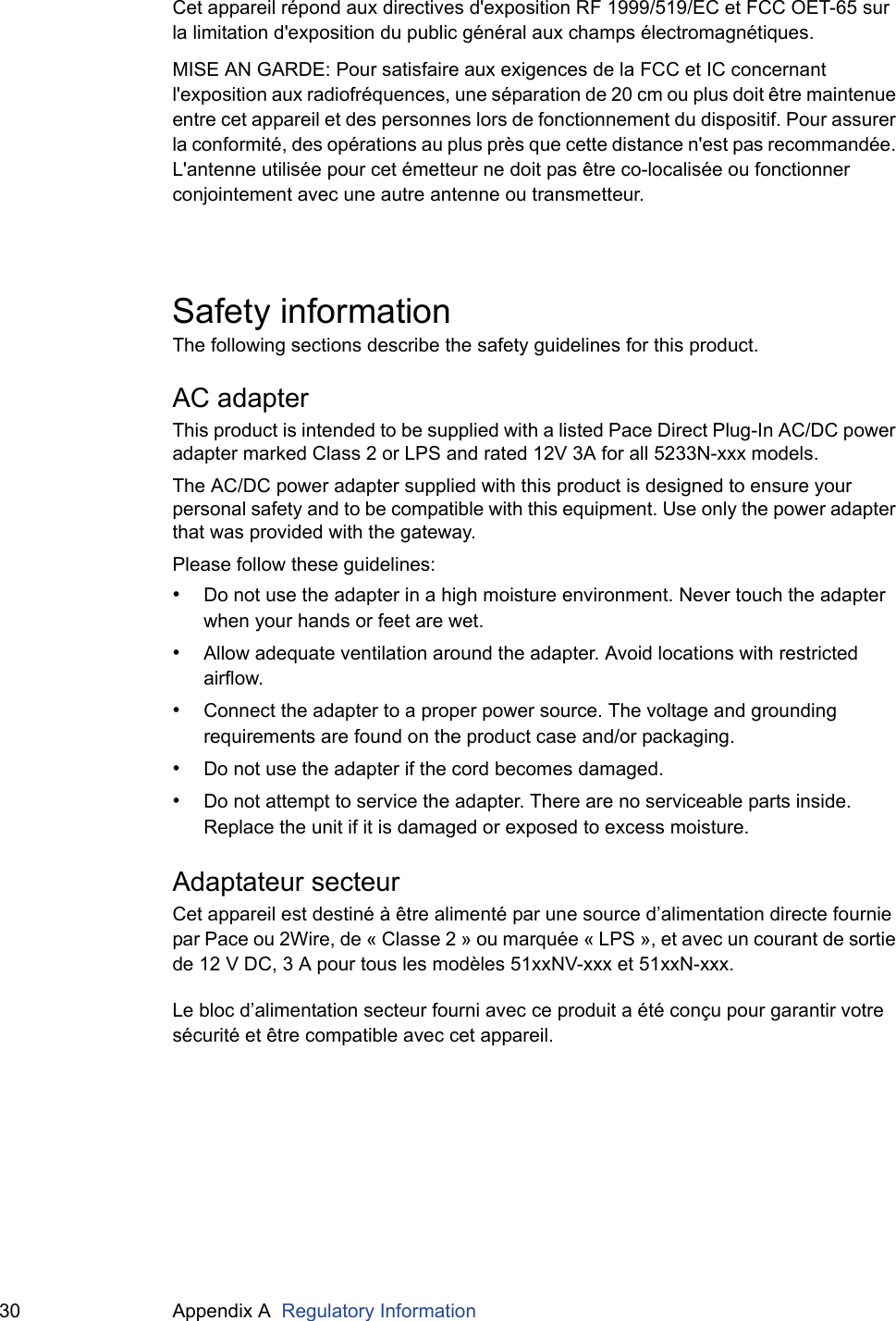30 Appendix A  Regulatory InformationCet appareil répond aux directives d&apos;exposition RF 1999/519/EC et FCC OET-65 sur la limitation d&apos;exposition du public général aux champs électromagnétiques.MISE AN GARDE: Pour satisfaire aux exigences de la FCC et IC concernant l&apos;exposition aux radiofréquences, une séparation de 20 cm ou plus doit être maintenue entre cet appareil et des personnes lors de fonctionnement du dispositif. Pour assurer la conformité, des opérations au plus près que cette distance n&apos;est pas recommandée. L&apos;antenne utilisée pour cet émetteur ne doit pas être co-localisée ou fonctionner conjointement avec une autre antenne ou transmetteur.Safety informationThe following sections describe the safety guidelines for this product.AC adapterThis product is intended to be supplied with a listed Pace Direct Plug-In AC/DC power adapter marked Class 2 or LPS and rated 12V 3A for all 5233N-xxx models.The AC/DC power adapter supplied with this product is designed to ensure your personal safety and to be compatible with this equipment. Use only the power adapter that was provided with the gateway.Please follow these guidelines:•Do not use the adapter in a high moisture environment. Never touch the adapter when your hands or feet are wet.•Allow adequate ventilation around the adapter. Avoid locations with restricted airflow.•Connect the adapter to a proper power source. The voltage and grounding requirements are found on the product case and/or packaging.•Do not use the adapter if the cord becomes damaged.•Do not attempt to service the adapter. There are no serviceable parts inside. Replace the unit if it is damaged or exposed to excess moisture.Adaptateur secteurCet appareil est destiné à être alimenté par une source d’alimentation directe fournie par Pace ou 2Wire, de « Classe 2 » ou marquée « LPS », et avec un courant de sortie de 12 V DC, 3 A pour tous les modèles 51xxNV-xxx et 51xxN-xxx.Le bloc d’alimentation secteur fourni avec ce produit a été conçu pour garantir votre sécurité et être compatible avec cet appareil.