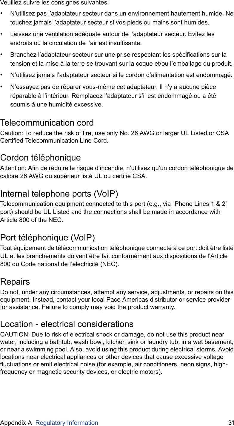 Appendix A  Regulatory Information 31Veuillez suivre les consignes suivantes:•N’utilisez pas l’adaptateur secteur dans un environnement hautement humide. Ne touchez jamais l’adaptateur secteur si vos pieds ou mains sont humides.•Laissez une ventilation adéquate autour de l’adaptateur secteur. Evitez les endroits où la circulation de l’air est insuffisante.•Branchez l’adaptateur secteur sur une prise respectant les spécifications sur la tension et la mise à la terre se trouvant sur la coque et/ou l’emballage du produit.•N’utilisez jamais l’adaptateur secteur si le cordon d’alimentation est endommagé.•N’essayez pas de réparer vous-même cet adaptateur. Il n’y a aucune pièce réparable à l’intérieur. Remplacez l’adaptateur s’il est endommagé ou a été soumis à une humidité excessive.Telecommunication cordCaution: To reduce the risk of fire, use only No. 26 AWG or larger UL Listed or CSA Certified Telecommunication Line Cord.Cordon téléphoniqueAttention: Afin de réduire le risque d’incendie, n’utilisez qu’un cordon téléphonique de calibre 26 AWG ou supérieur listé UL ou certifié CSA.Internal telephone ports (VoIP)Telecommunication equipment connected to this port (e.g., via “Phone Lines 1 &amp; 2” port) should be UL Listed and the connections shall be made in accordance with Article 800 of the NEC.Port téléphonique (VoIP)Tout équipement de télécommunication téléphonique connecté à ce port doit être listé UL et les branchements doivent être fait conformément aux dispositions de l’Article 800 du Code national de l’électricité (NEC).RepairsDo not, under any circumstances, attempt any service, adjustments, or repairs on this equipment. Instead, contact your local Pace Americas distributor or service provider for assistance. Failure to comply may void the product warranty.Location - electrical considerationsCAUTION: Due to risk of electrical shock or damage, do not use this product near water, including a bathtub, wash bowl, kitchen sink or laundry tub, in a wet basement, or near a swimming pool. Also, avoid using this product during electrical storms. Avoid locations near electrical appliances or other devices that cause excessive voltage fluctuations or emit electrical noise (for example, air conditioners, neon signs, high-frequency or magnetic security devices, or electric motors).