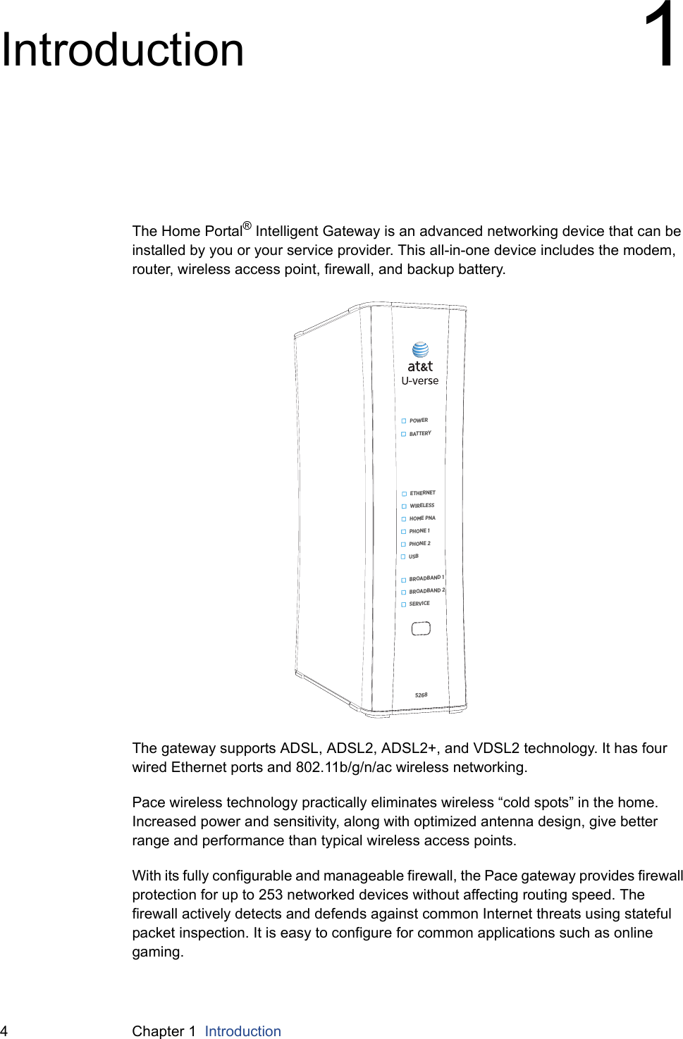 4 Chapter 1  IntroductionIntroduction 1The Home Portal® Intelligent Gateway is an advanced networking device that can be installed by you or your service provider. This all-in-one device includes the modem, router, wireless access point, firewall, and backup battery.The gateway supports ADSL, ADSL2, ADSL2+, and VDSL2 technology. It has four wired Ethernet ports and 802.11b/g/n/ac wireless networking.Pace wireless technology practically eliminates wireless “cold spots” in the home. Increased power and sensitivity, along with optimized antenna design, give better range and performance than typical wireless access points.With its fully configurable and manageable firewall, the Pace gateway provides firewall protection for up to 253 networked devices without affecting routing speed. The firewall actively detects and defends against common Internet threats using stateful packet inspection. It is easy to configure for common applications such as online gaming.5268POWERBATTERYETHERNETWIRELESSHOME PNAPHONE 1PHONE 2USBBROADBAND 2SERVICEBROADBAND 1