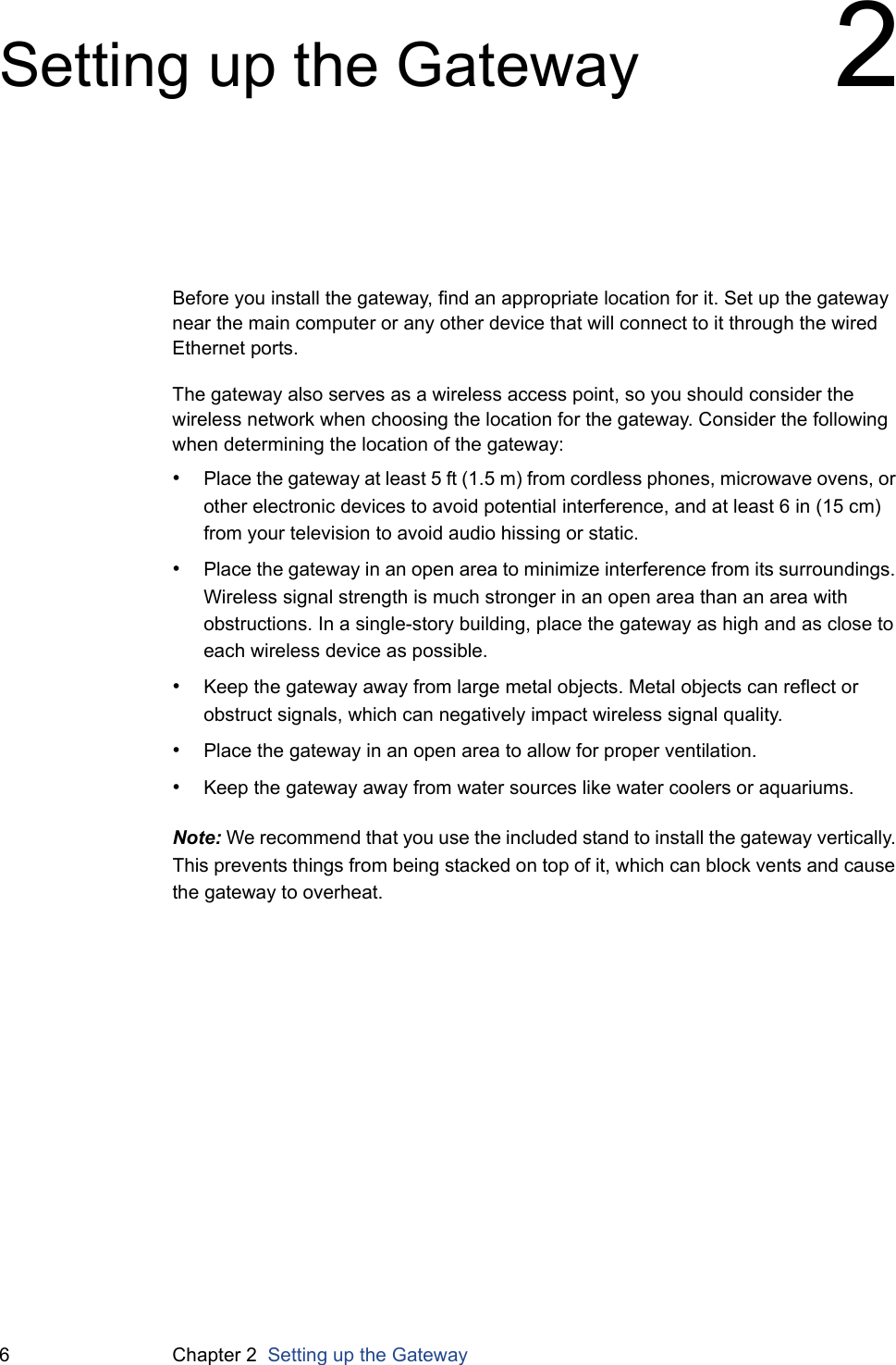 6 Chapter 2  Setting up the GatewaySetting up the Gateway 2Before you install the gateway, find an appropriate location for it. Set up the gateway near the main computer or any other device that will connect to it through the wired Ethernet ports.The gateway also serves as a wireless access point, so you should consider the wireless network when choosing the location for the gateway. Consider the following when determining the location of the gateway:•Place the gateway at least 5 ft (1.5 m) from cordless phones, microwave ovens, or other electronic devices to avoid potential interference, and at least 6 in (15 cm) from your television to avoid audio hissing or static.•Place the gateway in an open area to minimize interference from its surroundings. Wireless signal strength is much stronger in an open area than an area with obstructions. In a single-story building, place the gateway as high and as close to each wireless device as possible.•Keep the gateway away from large metal objects. Metal objects can reflect or obstruct signals, which can negatively impact wireless signal quality.•Place the gateway in an open area to allow for proper ventilation.•Keep the gateway away from water sources like water coolers or aquariums.Note: We recommend that you use the included stand to install the gateway vertically. This prevents things from being stacked on top of it, which can block vents and cause the gateway to overheat.