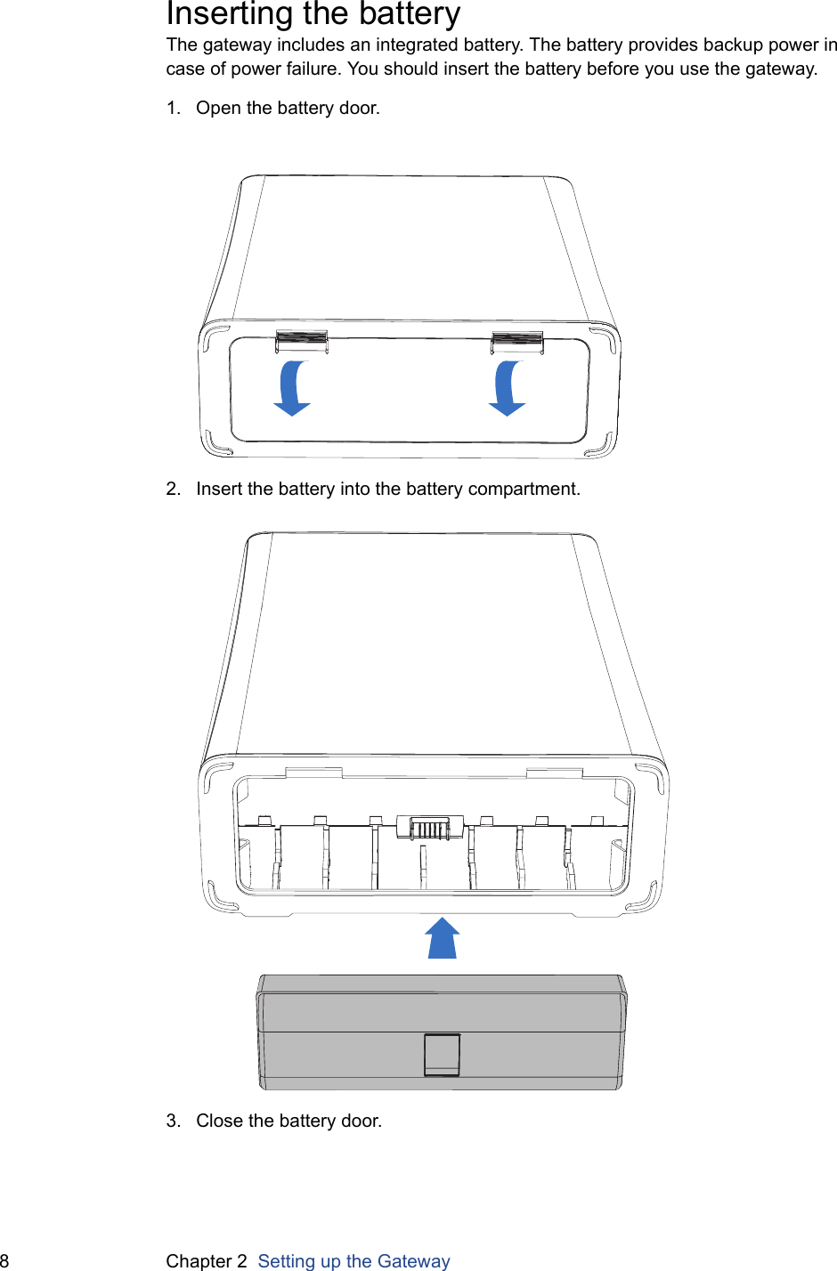 8 Chapter 2  Setting up the GatewayInserting the batteryThe gateway includes an integrated battery. The battery provides backup power in case of power failure. You should insert the battery before you use the gateway.1. Open the battery door.2. Insert the battery into the battery compartment.3. Close the battery door.