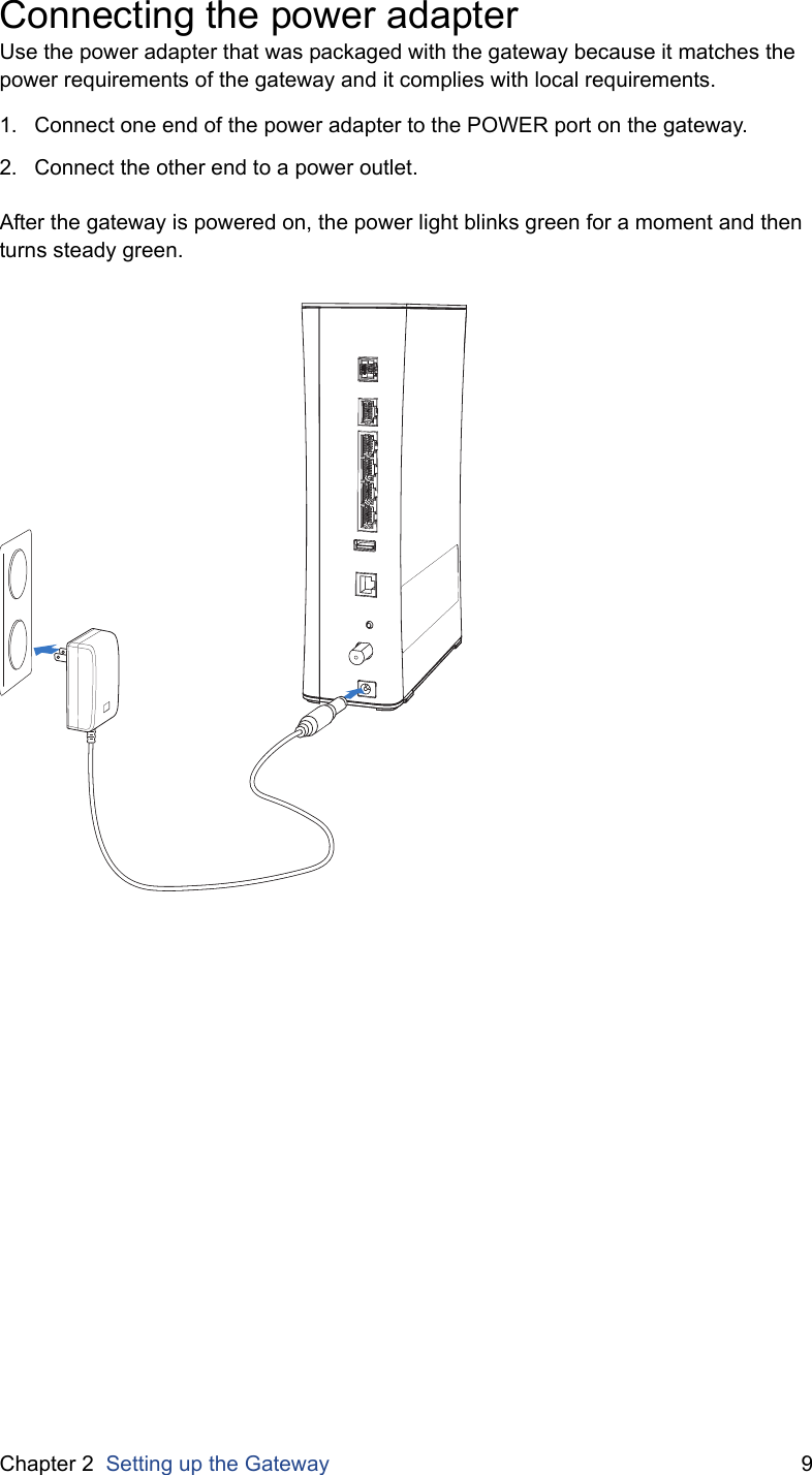 Chapter 2  Setting up the Gateway 9Connecting the power adapterUse the power adapter that was packaged with the gateway because it matches the power requirements of the gateway and it complies with local requirements.1. Connect one end of the power adapter to the POWER port on the gateway.2. Connect the other end to a power outlet.After the gateway is powered on, the power light blinks green for a moment and then turns steady green.