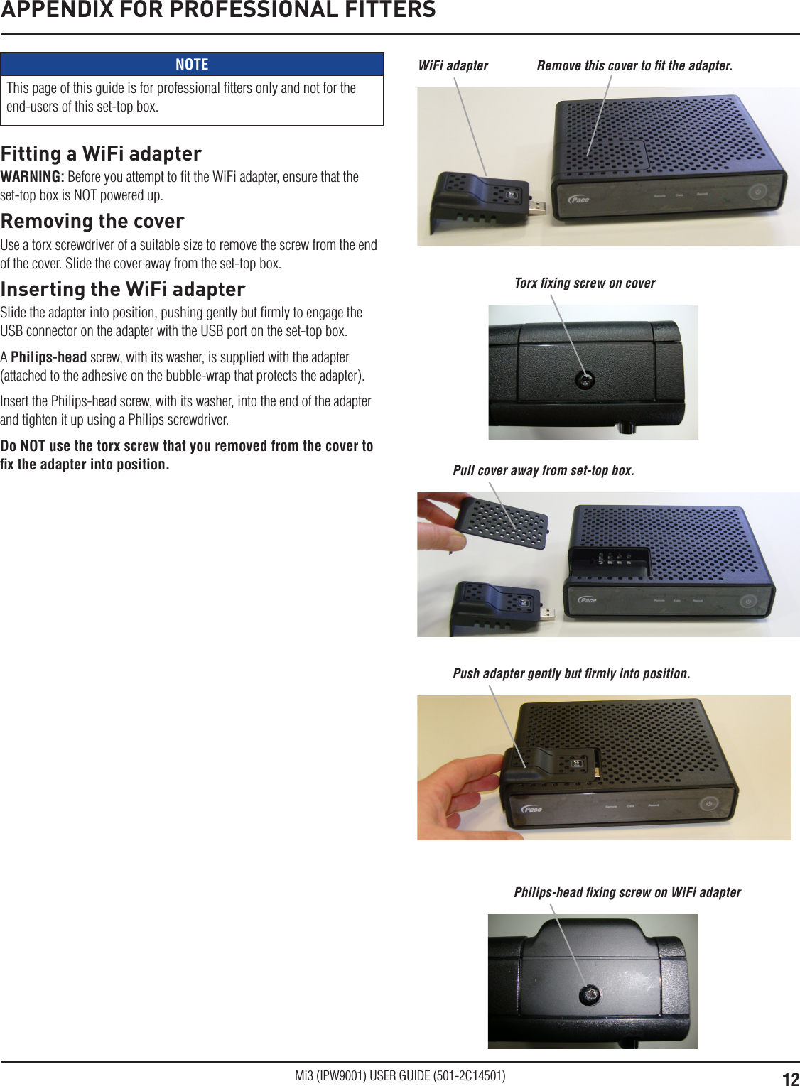 12Mi3 (IPW9001) USER GUIDE (501-2C14501)APPENDIX FOR PROFESSIONAL FITTERSNOTEThis page of this guide is for professional ﬁtters only and not for the end-users of this set-top box.Fitting a WiFi adapterWARNING: Before you attempt to ﬁt the WiFi adapter, ensure that the set-top box is NOT powered up. Removing the coverUse a torx screwdriver of a suitable size to remove the screw from the end of the cover. Slide the cover away from the set-top box.Inserting the WiFi adapterSlide the adapter into position, pushing gently but ﬁrmly to engage the USB connector on the adapter with the USB port on the set-top box.A Philips-head screw, with its washer, is supplied with the adapter (attached to the adhesive on the bubble-wrap that protects the adapter).Insert the Philips-head screw, with its washer, into the end of the adapter and tighten it up using a Philips screwdriver. Do NOT use the torx screw that you removed from the cover to ﬁx the adapter into position.WiFi adapter Remove this cover to ﬁt the adapter. Torx ﬁxing screw on coverPull cover away from set-top box.Push adapter gently but ﬁrmly into position.Philips-head ﬁxing screw on WiFi adapter