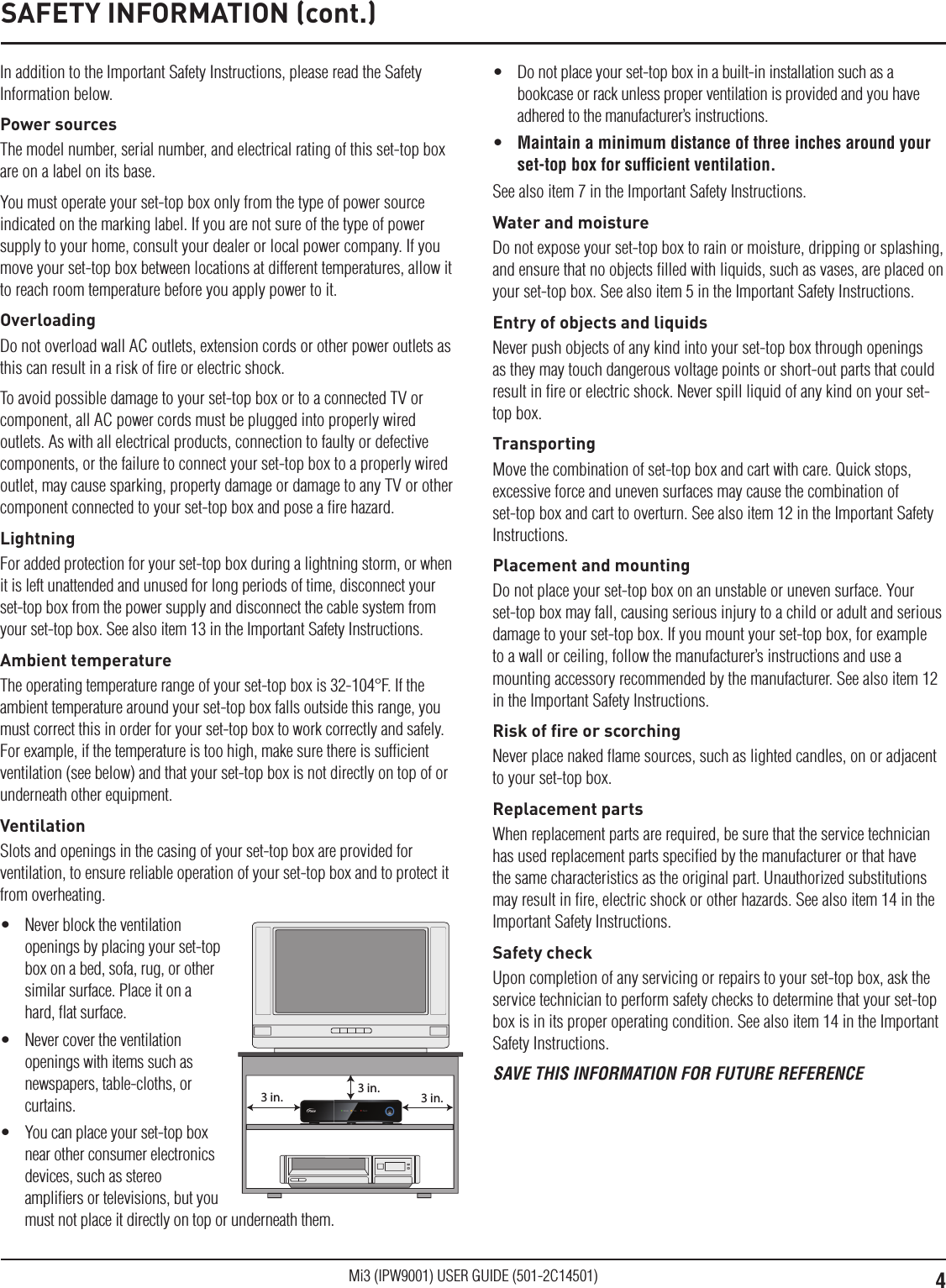 4Mi3 (IPW9001) USER GUIDE (501-2C14501)In addition to the Important Safety Instructions, please read the Safety Information below.Power sourcesThe model number, serial number, and electrical rating of this set-top box are on a label on its base.You must operate your set-top box only from the type of power source indicated on the marking label. If you are not sure of the type of power supply to your home, consult your dealer or local power company. If you move your set-top box between locations at different temperatures, allow it to reach room temperature before you apply power to it.OverloadingDo not overload wall AC outlets, extension cords or other power outlets as this can result in a risk of ﬁre or electric shock.To avoid possible damage to your set-top box or to a connected TV or component, all AC power cords must be plugged into properly wired outlets. As with all electrical products, connection to faulty or defective components, or the failure to connect your set-top box to a properly wired outlet, may cause sparking, property damage or damage to any TV or other component connected to your set-top box and pose a ﬁre hazard.LightningFor added protection for your set-top box during a lightning storm, or when it is left unattended and unused for long periods of time, disconnect your set-top box from the power supply and disconnect the cable system from your set-top box. See also item 13 in the Important Safety Instructions.Ambient temperatureThe operating temperature range of your set-top box is 32-104°F. If the ambient temperature around your set-top box falls outside this range, you must correct this in order for your set-top box to work correctly and safely. For example, if the temperature is too high, make sure there is sufﬁcient ventilation (see below) and that your set-top box is not directly on top of or underneath other equipment.VentilationSlots and openings in the casing of your set-top box are provided for ventilation, to ensure reliable operation of your set-top box and to protect it from overheating.•  Never block the ventilation openings by placing your set-top box on a bed, sofa, rug, or other similar surface. Place it on a hard, ﬂat surface.•  Never cover the ventilation openings with items such as newspapers, table-cloths, or curtains.•  You can place your set-top box near other consumer electronics devices, such as stereo ampliﬁers or televisions, but you must not place it directly on top or underneath them.3 in.3 in.3 in.•  Do not place your set-top box in a built-in installation such as a bookcase or rack unless proper ventilation is provided and you have adhered to the manufacturer’s instructions.•  Maintain a minimum distance of three inches around your set-top box for sufﬁcient ventilation.See also item 7 in the Important Safety Instructions.Water and moistureDo not expose your set-top box to rain or moisture, dripping or splashing, and ensure that no objects ﬁlled with liquids, such as vases, are placed on your set-top box. See also item 5 in the Important Safety Instructions.Entry of objects and liquidsNever push objects of any kind into your set-top box through openings as they may touch dangerous voltage points or short-out parts that could result in ﬁre or electric shock. Never spill liquid of any kind on your set-top box.TransportingMove the combination of set-top box and cart with care. Quick stops, excessive force and uneven surfaces may cause the combination of set-top box and cart to overturn. See also item 12 in the Important Safety Instructions.Placement and mountingDo not place your set-top box on an unstable or uneven surface. Your set-top box may fall, causing serious injury to a child or adult and serious damage to your set-top box. If you mount your set-top box, for example to a wall or ceiling, follow the manufacturer’s instructions and use a mounting accessory recommended by the manufacturer. See also item 12 in the Important Safety Instructions.Risk of ﬁre or scorchingNever place naked ﬂame sources, such as lighted candles, on or adjacent to your set-top box.Replacement partsWhen replacement parts are required, be sure that the service technician has used replacement parts speciﬁed by the manufacturer or that have the same characteristics as the original part. Unauthorized substitutions may result in ﬁre, electric shock or other hazards. See also item 14 in the Important Safety Instructions.Safety checkUpon completion of any servicing or repairs to your set-top box, ask the service technician to perform safety checks to determine that your set-top box is in its proper operating condition. See also item 14 in the Important Safety Instructions.SAVE THIS INFORMATION FOR FUTURE REFERENCESAFETY INFORMATION (cont.)