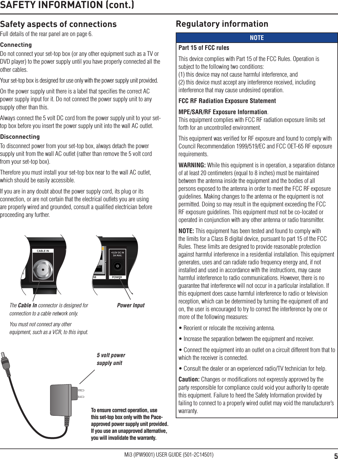 5Mi3 (IPW9001) USER GUIDE (501-2C14501)Safety aspects of connectionsFull details of the rear panel are on page 6.ConnectingDo not connect your set-top box (or any other equipment such as a TV or DVD player) to the power supply until you have properly connected all the other cables.Your set-top box is designed for use only with the power supply unit provided.On the power supply unit there is a label that speciﬁes the correct AC power supply input for it. Do not connect the power supply unit to any supply other than this.Always connect the 5 volt DC cord from the power supply unit to your set-top box before you insert the power supply unit into the wall AC outlet.DisconnectingTo disconnect power from your set-top box, always detach the power supply unit from the wall AC outlet (rather than remove the 5 volt cord from your set-top box).Therefore you must install your set-top box near to the wall AC outlet, which should be easily accessible.If you are in any doubt about the power supply cord, its plug or its connection, or are not certain that the electrical outlets you are using are properly wired and grounded, consult a qualiﬁed electrician before proceeding any further.SAFETY INFORMATION (cont.)The Cable In connector is designed for connection to a cable network only.You must not connect any other equipment, such as a VCR, to this input.Power InputRegulatory informationNOTEPart 15 of FCC rulesThis device complies with Part 15 of the FCC Rules. Operation is subject to the following two conditions: (1) this device may not cause harmful interference, and  (2) this device must accept any interference received, including interference that may cause undesired operation. FCC RF Radiation Exposure StatementMPE/SAR/RF Exposure Information.  This equipment complies with FCC RF radiation exposure limits set forth for an uncontrolled environment.This equipment was veriﬁed for RF exposure and found to comply with Council Recommendation 1999/519/EC and FCC OET-65 RF exposure requirements.WARNING: While this equipment is in operation, a separation distance of at least 20 centimeters (equal to 8 inches) must be maintained between the antenna inside the equipment and the bodies of all persons exposed to the antenna in order to meet the FCC RF exposure guidelines. Making changes to the antenna or the equipment is not permitted. Doing so may result in the equipment exceeding the FCC RF exposure guidelines. This equipment must not be co-located or operated in conjunction with any other antenna or radio transmitter.NOTE: This equipment has been tested and found to comply with the limits for a Class B digital device, pursuant to part 15 of the FCC Rules. These limits are designed to provide reasonable protection against harmful interference in a residential installation. This equipment generates, uses and can radiate radio frequency energy and, if not installed and used in accordance with the instructions, may cause harmful interference to radio communications. However, there is no guarantee that interference will not occur in a particular installation. If this equipment does cause harmful interference to radio or television reception, which can be determined by turning the equipment off and on, the user is encouraged to try to correct the interference by one or more of the following measures:• Reorient or relocate the receiving antenna.• Increase the separation between the equipment and receiver.• Connect the equipment into an outlet on a circuit different from that to which the receiver is connected.• Consult the dealer or an experienced radio/TV technician for help.Caution: Changes or modiﬁcations not expressly approved by the party responsible for compliance could void your authority to operate this equipment. Failure to heed the Safety Information provided by failing to connect to a properly wired outlet may void the manufacturer’s warranty.5 volt power supply unitTo ensure correct operation, use this set-top box only with the Pace-approved power supply unit provided. If you use an unapproved alternative, you will invalidate the warranty.