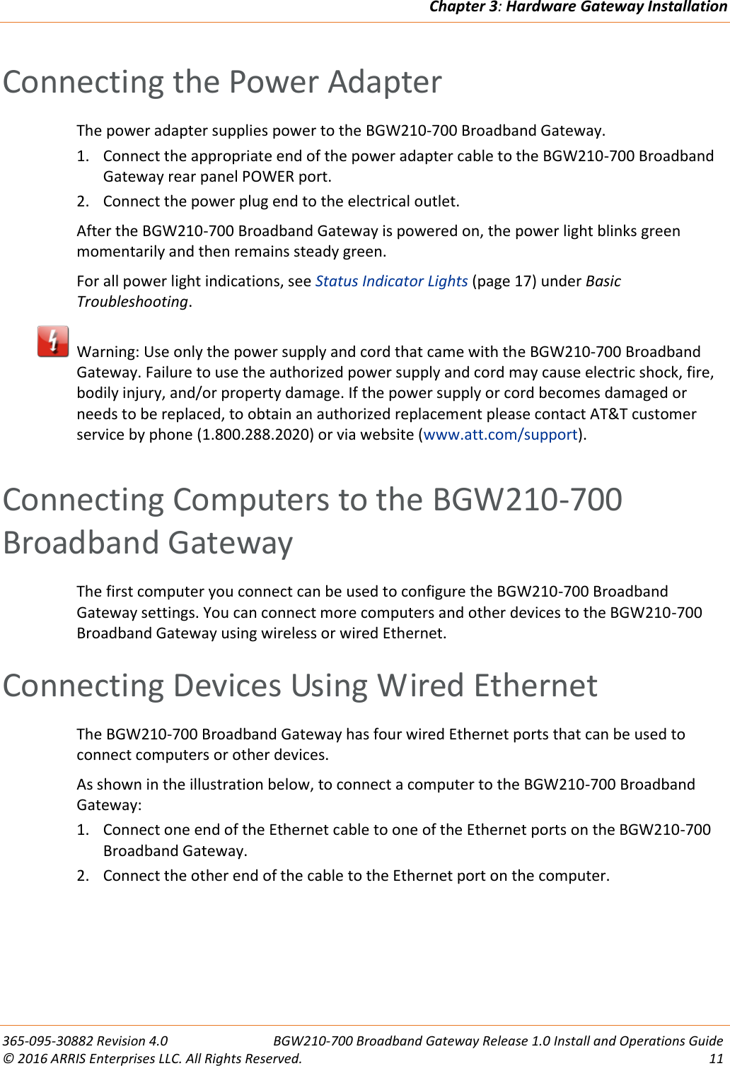 Chapter 3: Hardware Gateway Installation  365-095-30882 Revision 4.0  BGW210-700 Broadband Gateway Release 1.0 Install and Operations Guide © 2016 ARRIS Enterprises LLC. All Rights Reserved.  11  Connecting the Power Adapter The power adapter supplies power to the BGW210-700 Broadband Gateway.  1. Connect the appropriate end of the power adapter cable to the BGW210-700 Broadband Gateway rear panel POWER port. 2. Connect the power plug end to the electrical outlet. After the BGW210-700 Broadband Gateway is powered on, the power light blinks green momentarily and then remains steady green. For all power light indications, see Status Indicator Lights (page 17) under Basic Troubleshooting.     Warning: Use only the power supply and cord that came with the BGW210-700 Broadband Gateway. Failure to use the authorized power supply and cord may cause electric shock, fire, bodily injury, and/or property damage. If the power supply or cord becomes damaged or needs to be replaced, to obtain an authorized replacement please contact AT&amp;T customer service by phone (1.800.288.2020) or via website (www.att.com/support).   Connecting Computers to the BGW210-700  Broadband Gateway The first computer you connect can be used to configure the BGW210-700 Broadband Gateway settings. You can connect more computers and other devices to the BGW210-700 Broadband Gateway using wireless or wired Ethernet.   Connecting Devices Using Wired Ethernet The BGW210-700 Broadband Gateway has four wired Ethernet ports that can be used to connect computers or other devices.  As shown in the illustration below, to connect a computer to the BGW210-700 Broadband Gateway: 1. Connect one end of the Ethernet cable to one of the Ethernet ports on the BGW210-700 Broadband Gateway. 2. Connect the other end of the cable to the Ethernet port on the computer. 