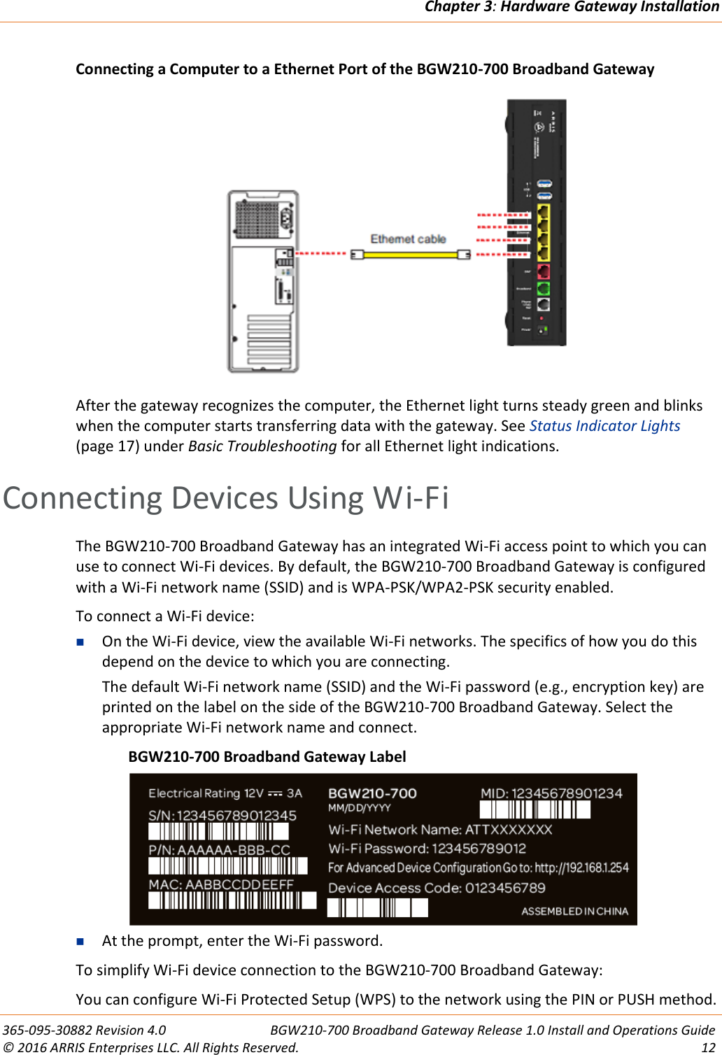 Chapter 3: Hardware Gateway Installation  365-095-30882 Revision 4.0  BGW210-700 Broadband Gateway Release 1.0 Install and Operations Guide © 2016 ARRIS Enterprises LLC. All Rights Reserved.  12  Connecting a Computer to a Ethernet Port of the BGW210-700 Broadband Gateway  After the gateway recognizes the computer, the Ethernet light turns steady green and blinks when the computer starts transferring data with the gateway. See Status Indicator Lights (page 17) under Basic Troubleshooting for all Ethernet light indications.   Connecting Devices Using Wi-Fi The BGW210-700 Broadband Gateway has an integrated Wi-Fi access point to which you can use to connect Wi-Fi devices. By default, the BGW210-700 Broadband Gateway is configured with a Wi-Fi network name (SSID) and is WPA-PSK/WPA2-PSK security enabled. To connect a Wi-Fi device:  On the Wi-Fi device, view the available Wi-Fi networks. The specifics of how you do this depend on the device to which you are connecting. The default Wi-Fi network name (SSID) and the Wi-Fi password (e.g., encryption key) are printed on the label on the side of the BGW210-700 Broadband Gateway. Select the appropriate Wi-Fi network name and connect.   BGW210-700 Broadband Gateway Label   At the prompt, enter the Wi-Fi password. To simplify Wi-Fi device connection to the BGW210-700 Broadband Gateway: You can configure Wi-Fi Protected Setup (WPS) to the network using the PIN or PUSH method. 