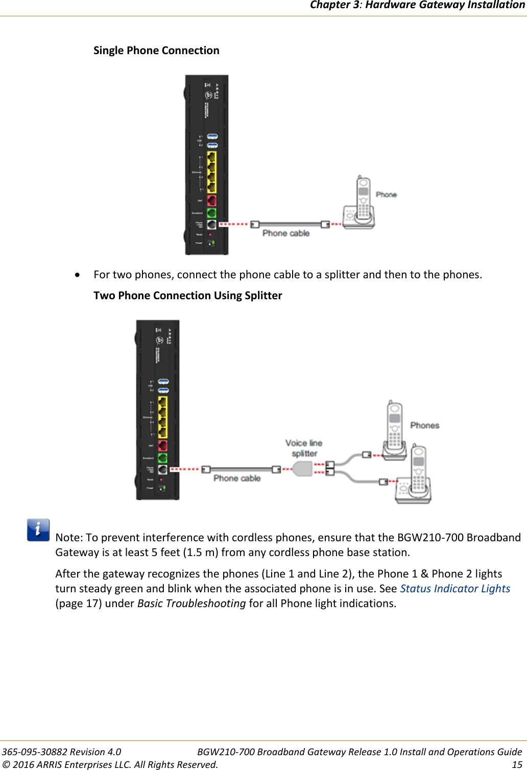 Chapter 3: Hardware Gateway Installation  365-095-30882 Revision 4.0  BGW210-700 Broadband Gateway Release 1.0 Install and Operations Guide © 2016 ARRIS Enterprises LLC. All Rights Reserved.  15    Single Phone Connection   For two phones, connect the phone cable to a splitter and then to the phones.   Two Phone Connection Using Splitter    Note: To prevent interference with cordless phones, ensure that the BGW210-700 Broadband Gateway is at least 5 feet (1.5 m) from any cordless phone base station. After the gateway recognizes the phones (Line 1 and Line 2), the Phone 1 &amp; Phone 2 lights turn steady green and blink when the associated phone is in use. See Status Indicator Lights (page 17) under Basic Troubleshooting for all Phone light indications.   