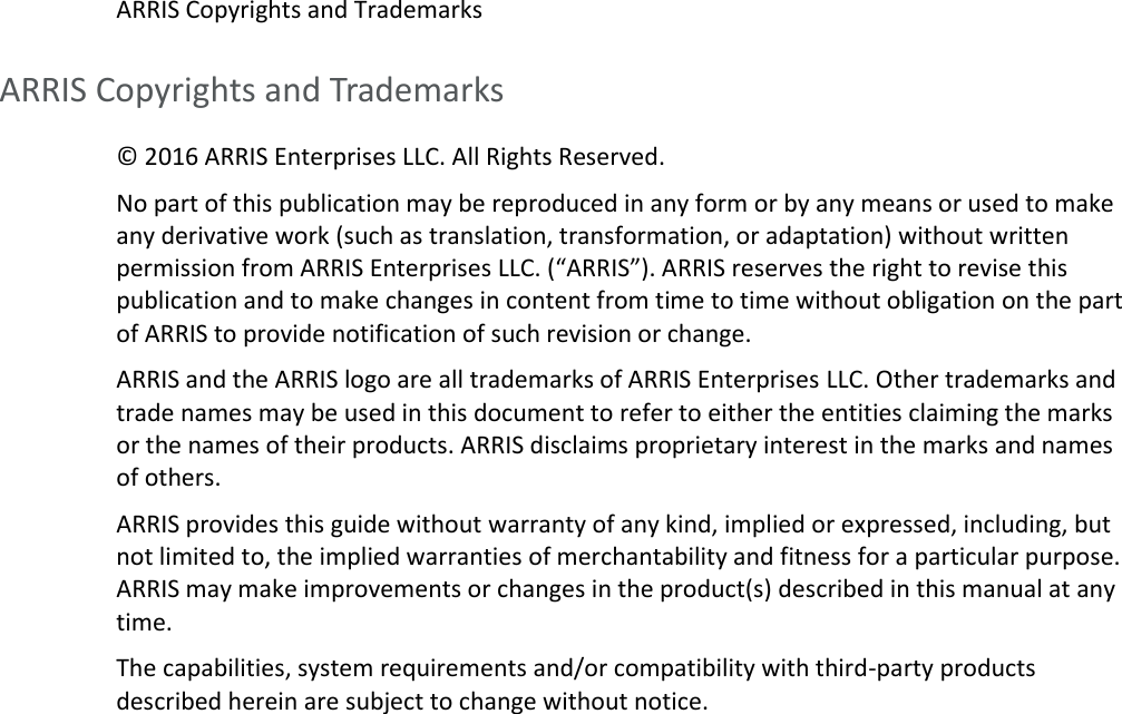   ARRIS Copyrights and Trademarks ARRIS Copyrights and Trademarks © 2016 ARRIS Enterprises LLC. All Rights Reserved.  No part of this publication may be reproduced in any form or by any means or used to make any derivative work (such as translation, transformation, or adaptation) without written permission from ARRIS Enterprises LLC. (“ARRIS”). ARRIS reserves the right to revise this publication and to make changes in content from time to time without obligation on the part of ARRIS to provide notification of such revision or change. ARRIS and the ARRIS logo are all trademarks of ARRIS Enterprises LLC. Other trademarks and trade names may be used in this document to refer to either the entities claiming the marks or the names of their products. ARRIS disclaims proprietary interest in the marks and names of others. ARRIS provides this guide without warranty of any kind, implied or expressed, including, but not limited to, the implied warranties of merchantability and fitness for a particular purpose. ARRIS may make improvements or changes in the product(s) described in this manual at any time. The capabilities, system requirements and/or compatibility with third-party products described herein are subject to change without notice.   