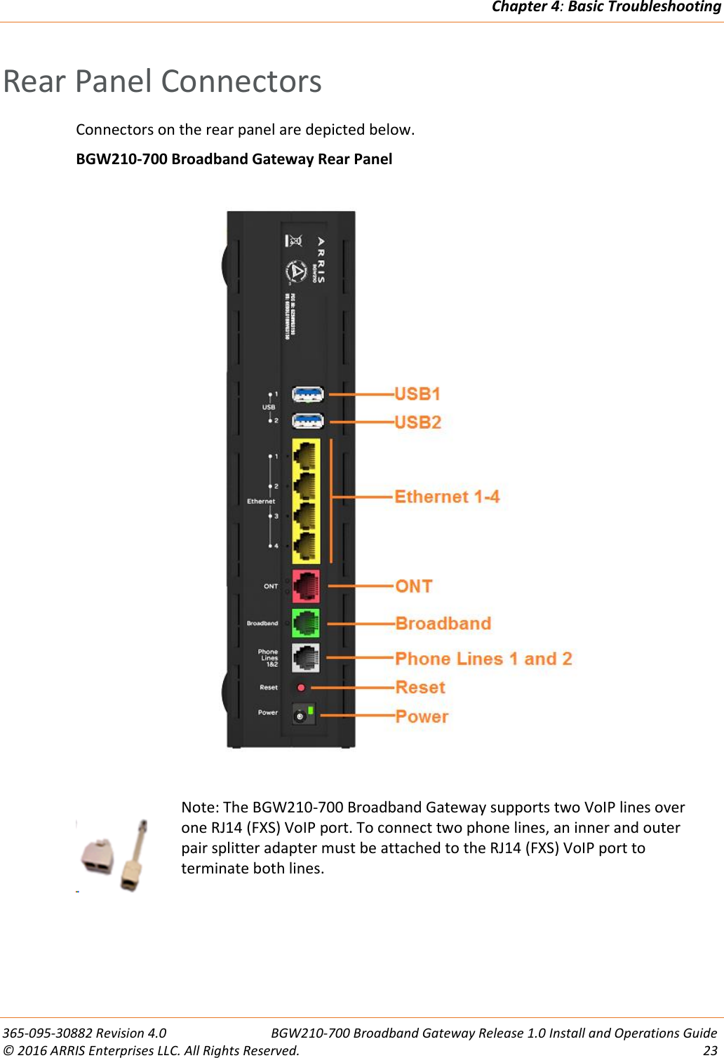 Chapter 4: Basic Troubleshooting  365-095-30882 Revision 4.0  BGW210-700 Broadband Gateway Release 1.0 Install and Operations Guide © 2016 ARRIS Enterprises LLC. All Rights Reserved.  23  Rear Panel Connectors Connectors on the rear panel are depicted below. BGW210-700 Broadband Gateway Rear Panel        Note: The BGW210-700 Broadband Gateway supports two VoIP lines over one RJ14 (FXS) VoIP port. To connect two phone lines, an inner and outer pair splitter adapter must be attached to the RJ14 (FXS) VoIP port to terminate both lines.     