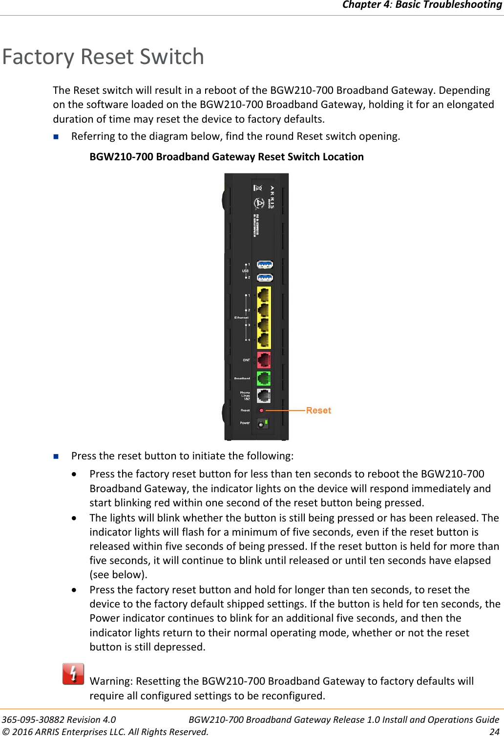 Chapter 4: Basic Troubleshooting  365-095-30882 Revision 4.0  BGW210-700 Broadband Gateway Release 1.0 Install and Operations Guide © 2016 ARRIS Enterprises LLC. All Rights Reserved.  24  Factory Reset Switch The Reset switch will result in a reboot of the BGW210-700 Broadband Gateway. Depending on the software loaded on the BGW210-700 Broadband Gateway, holding it for an elongated duration of time may reset the device to factory defaults.  Referring to the diagram below, find the round Reset switch opening.   BGW210-700 Broadband Gateway Reset Switch Location   Press the reset button to initiate the following:  Press the factory reset button for less than ten seconds to reboot the BGW210-700 Broadband Gateway, the indicator lights on the device will respond immediately and start blinking red within one second of the reset button being pressed.  The lights will blink whether the button is still being pressed or has been released. The indicator lights will flash for a minimum of five seconds, even if the reset button is released within five seconds of being pressed. If the reset button is held for more than five seconds, it will continue to blink until released or until ten seconds have elapsed (see below).  Press the factory reset button and hold for longer than ten seconds, to reset the device to the factory default shipped settings. If the button is held for ten seconds, the Power indicator continues to blink for an additional five seconds, and then the indicator lights return to their normal operating mode, whether or not the reset button is still depressed.   Warning: Resetting the BGW210-700 Broadband Gateway to factory defaults will require all configured settings to be reconfigured. 