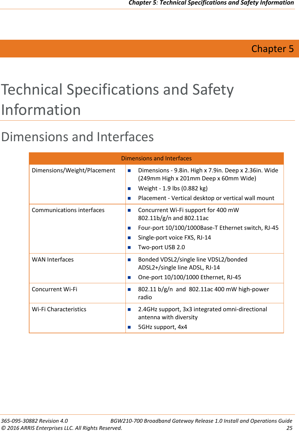 Chapter 5: Technical Specifications and Safety Information  365-095-30882 Revision 4.0  BGW210-700 Broadband Gateway Release 1.0 Install and Operations Guide © 2016 ARRIS Enterprises LLC. All Rights Reserved.  25   Chapter 5 Technical Specifications and Safety Information Dimensions and Interfaces Dimensions and Interfaces Dimensions/Weight/Placement  Dimensions - 9.8in. High x 7.9in. Deep x 2.36in. Wide (249mm High x 201mm Deep x 60mm Wide)   Weight - 1.9 lbs (0.882 kg)  Placement - Vertical desktop or vertical wall mount Communications interfaces  Concurrent Wi-Fi support for 400 mW  802.11b/g/n and 802.11ac  Four-port 10/100/1000Base-T Ethernet switch, RJ-45  Single-port voice FXS, RJ-14  Two-port USB 2.0 WAN Interfaces  Bonded VDSL2/single line VDSL2/bonded  ADSL2+/single line ADSL, RJ-14  One-port 10/100/1000 Ethernet, RJ-45 Concurrent Wi-Fi  802.11 b/g/n  and  802.11ac 400 mW high-power radio Wi-Fi Characteristics  2.4GHz support, 3x3 integrated omni-directional antenna with diversity  5GHz support, 4x4    