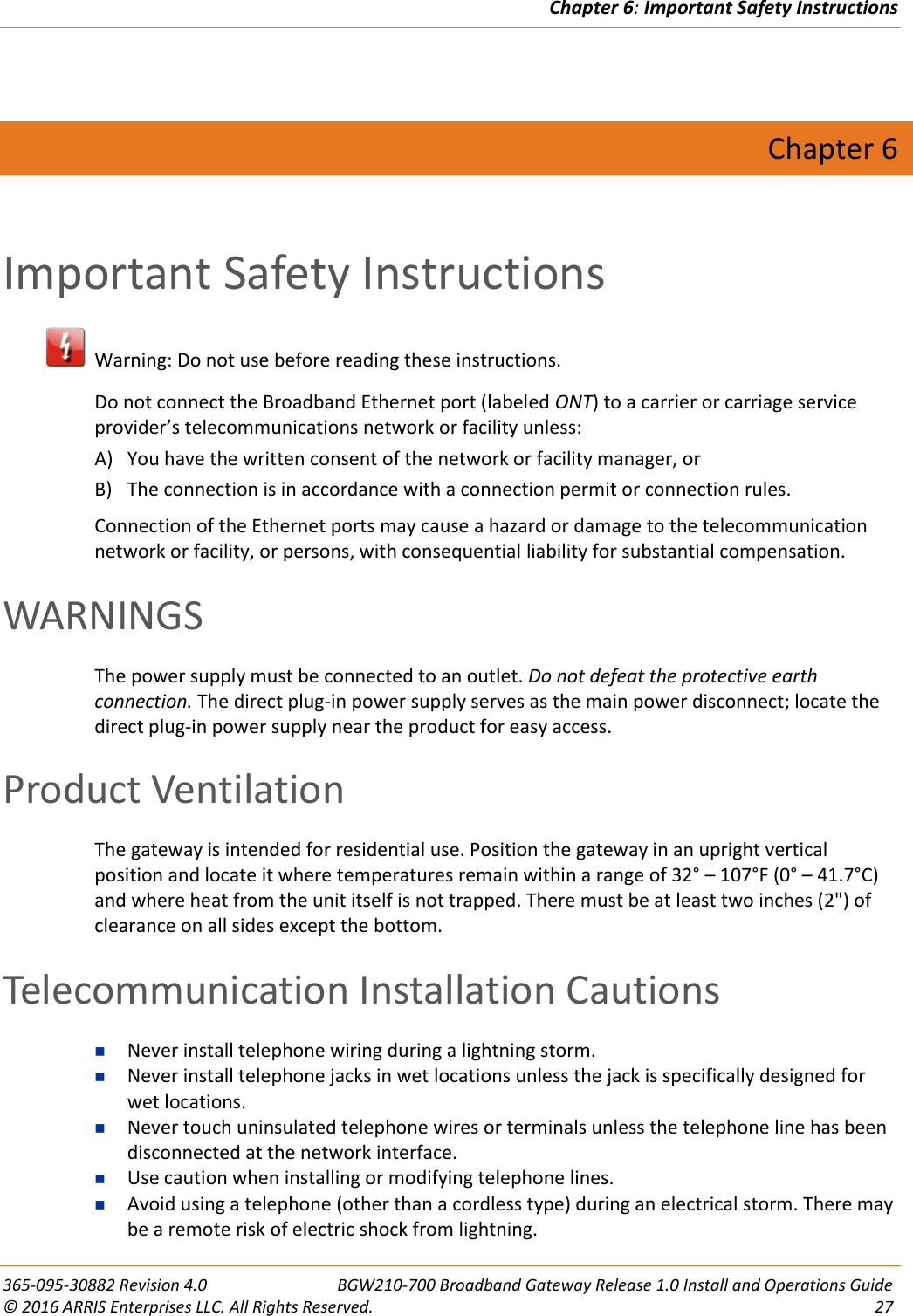 Chapter 6: Important Safety Instructions  365-095-30882 Revision 4.0  BGW210-700 Broadband Gateway Release 1.0 Install and Operations Guide © 2016 ARRIS Enterprises LLC. All Rights Reserved.  27   Chapter 6 Important Safety Instructions   Warning: Do not use before reading these instructions. Do not connect the Broadband Ethernet port (labeled ONT) to a carrier or carriage service provider’s telecommunications network or facility unless:  A) You have the written consent of the network or facility manager, or  B) The connection is in accordance with a connection permit or connection rules. Connection of the Ethernet ports may cause a hazard or damage to the telecommunication network or facility, or persons, with consequential liability for substantial compensation.   WARNINGS The power supply must be connected to an outlet. Do not defeat the protective earth connection. The direct plug-in power supply serves as the main power disconnect; locate the direct plug-in power supply near the product for easy access. Product Ventilation The gateway is intended for residential use. Position the gateway in an upright vertical position and locate it where temperatures remain within a range of 32° – 107°F (0° – 41.7°C) and where heat from the unit itself is not trapped. There must be at least two inches (2&quot;) of clearance on all sides except the bottom.   Telecommunication Installation Cautions  Never install telephone wiring during a lightning storm.  Never install telephone jacks in wet locations unless the jack is specifically designed for wet locations.  Never touch uninsulated telephone wires or terminals unless the telephone line has been disconnected at the network interface.  Use caution when installing or modifying telephone lines.  Avoid using a telephone (other than a cordless type) during an electrical storm. There may be a remote risk of electric shock from lightning. 