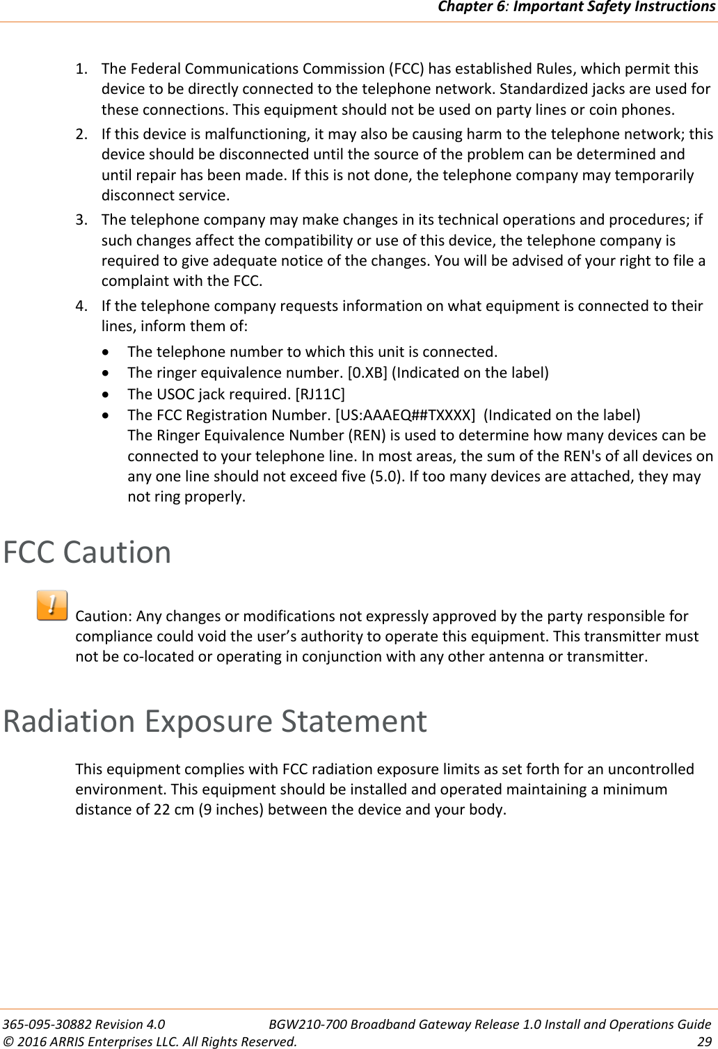 Chapter 6: Important Safety Instructions  365-095-30882 Revision 4.0  BGW210-700 Broadband Gateway Release 1.0 Install and Operations Guide © 2016 ARRIS Enterprises LLC. All Rights Reserved.  29  1. The Federal Communications Commission (FCC) has established Rules, which permit this device to be directly connected to the telephone network. Standardized jacks are used for these connections. This equipment should not be used on party lines or coin phones. 2. If this device is malfunctioning, it may also be causing harm to the telephone network; this device should be disconnected until the source of the problem can be determined and until repair has been made. If this is not done, the telephone company may temporarily disconnect service. 3. The telephone company may make changes in its technical operations and procedures; if such changes affect the compatibility or use of this device, the telephone company is required to give adequate notice of the changes. You will be advised of your right to file a complaint with the FCC. 4. If the telephone company requests information on what equipment is connected to their lines, inform them of:  The telephone number to which this unit is connected.  The ringer equivalence number. [0.XB] (Indicated on the label)  The USOC jack required. [RJ11C]  The FCC Registration Number. [US:AAAEQ##TXXXX]  (Indicated on the label) The Ringer Equivalence Number (REN) is used to determine how many devices can be connected to your telephone line. In most areas, the sum of the REN&apos;s of all devices on any one line should not exceed five (5.0). If too many devices are attached, they may not ring properly.   FCC Caution   Caution: Any changes or modifications not expressly approved by the party responsible for compliance could void the user’s authority to operate this equipment. This transmitter must not be co-located or operating in conjunction with any other antenna or transmitter.    Radiation Exposure Statement This equipment complies with FCC radiation exposure limits as set forth for an uncontrolled environment. This equipment should be installed and operated maintaining a minimum distance of 22 cm (9 inches) between the device and your body.   