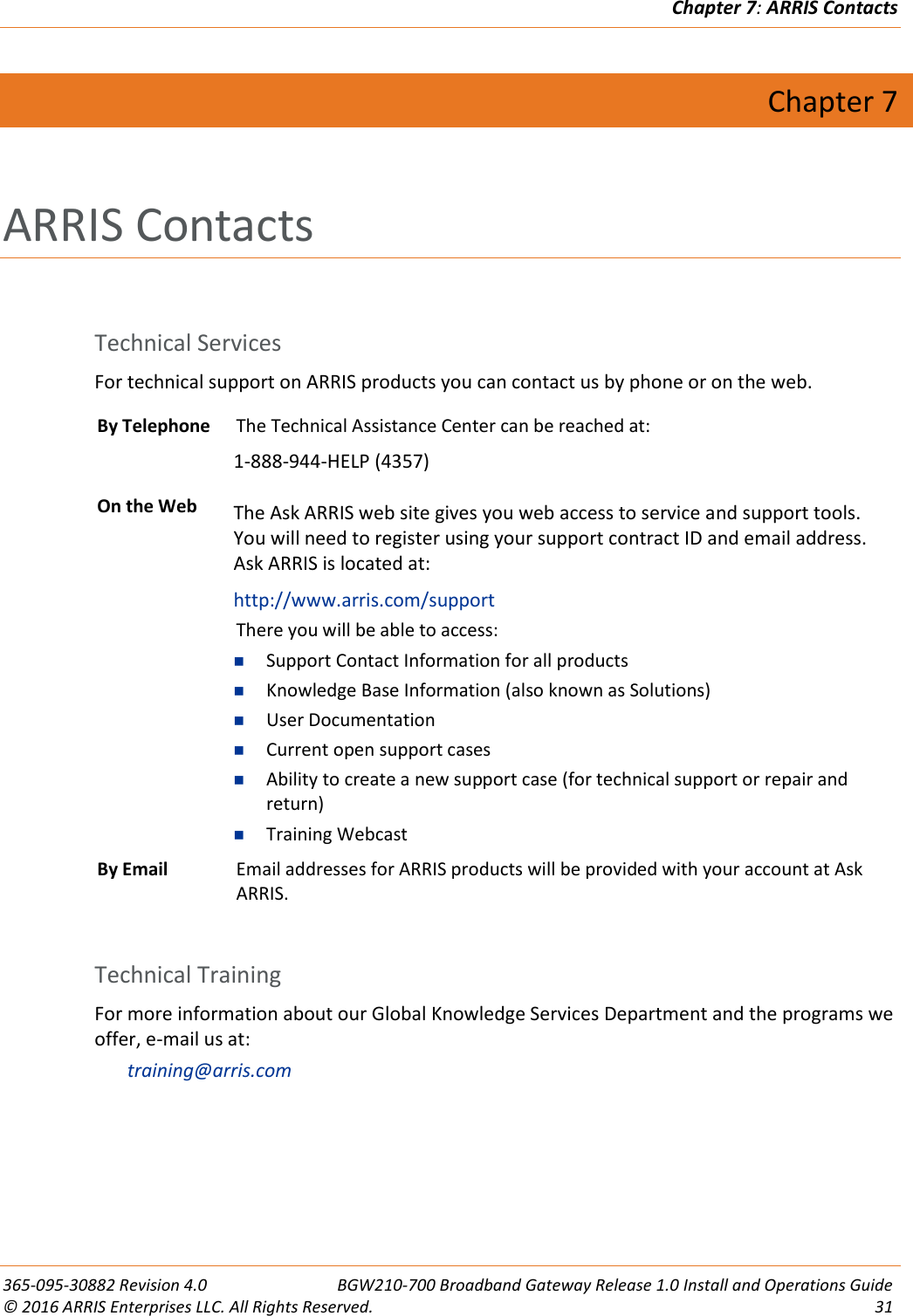 Chapter 7: ARRIS Contacts  365-095-30882 Revision 4.0  BGW210-700 Broadband Gateway Release 1.0 Install and Operations Guide © 2016 ARRIS Enterprises LLC. All Rights Reserved.  31  Chapter 7 ARRIS Contacts  Technical Services For technical support on ARRIS products you can contact us by phone or on the web.  By Telephone The Technical Assistance Center can be reached at: 1-888-944-HELP (4357) On the Web The Ask ARRIS web site gives you web access to service and support tools. You will need to register using your support contract ID and email address.  Ask ARRIS is located at: http://www.arris.com/support There you will be able to access:  Support Contact Information for all products  Knowledge Base Information (also known as Solutions)  User Documentation  Current open support cases  Ability to create a new support case (for technical support or repair and return)  Training Webcast By Email Email addresses for ARRIS products will be provided with your account at Ask ARRIS.  Technical Training For more information about our Global Knowledge Services Department and the programs we offer, e-mail us at: training@arris.com  