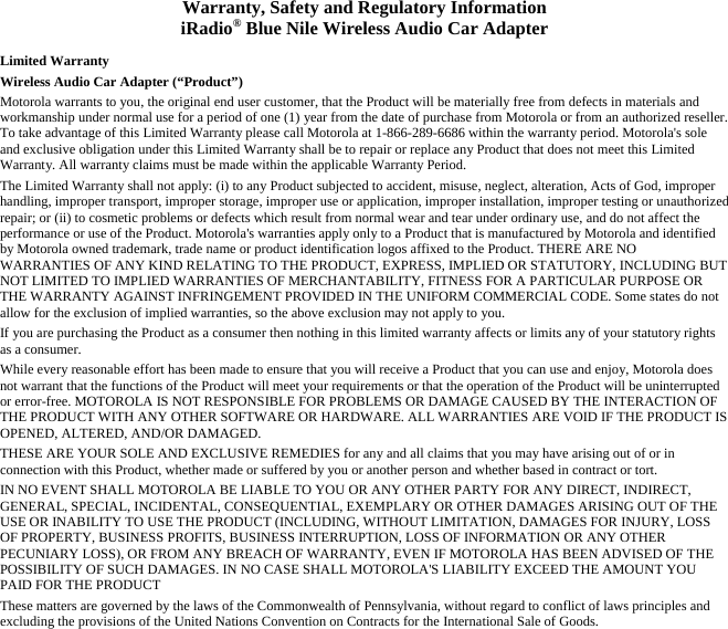 Warranty, Safety and Regulatory Information iRadio® Blue Nile Wireless Audio Car Adapter  Limited Warranty Wireless Audio Car Adapter (“Product”) Motorola warrants to you, the original end user customer, that the Product will be materially free from defects in materials and workmanship under normal use for a period of one (1) year from the date of purchase from Motorola or from an authorized reseller. To take advantage of this Limited Warranty please call Motorola at 1-866-289-6686 within the warranty period. Motorola&apos;s sole and exclusive obligation under this Limited Warranty shall be to repair or replace any Product that does not meet this Limited Warranty. All warranty claims must be made within the applicable Warranty Period. The Limited Warranty shall not apply: (i) to any Product subjected to accident, misuse, neglect, alteration, Acts of God, improper handling, improper transport, improper storage, improper use or application, improper installation, improper testing or unauthorized repair; or (ii) to cosmetic problems or defects which result from normal wear and tear under ordinary use, and do not affect the performance or use of the Product. Motorola&apos;s warranties apply only to a Product that is manufactured by Motorola and identified by Motorola owned trademark, trade name or product identification logos affixed to the Product. THERE ARE NO WARRANTIES OF ANY KIND RELATING TO THE PRODUCT, EXPRESS, IMPLIED OR STATUTORY, INCLUDING BUT NOT LIMITED TO IMPLIED WARRANTIES OF MERCHANTABILITY, FITNESS FOR A PARTICULAR PURPOSE OR THE WARRANTY AGAINST INFRINGEMENT PROVIDED IN THE UNIFORM COMMERCIAL CODE. Some states do not allow for the exclusion of implied warranties, so the above exclusion may not apply to you. If you are purchasing the Product as a consumer then nothing in this limited warranty affects or limits any of your statutory rights as a consumer. While every reasonable effort has been made to ensure that you will receive a Product that you can use and enjoy, Motorola does not warrant that the functions of the Product will meet your requirements or that the operation of the Product will be uninterrupted or error-free. MOTOROLA IS NOT RESPONSIBLE FOR PROBLEMS OR DAMAGE CAUSED BY THE INTERACTION OF THE PRODUCT WITH ANY OTHER SOFTWARE OR HARDWARE. ALL WARRANTIES ARE VOID IF THE PRODUCT IS OPENED, ALTERED, AND/OR DAMAGED. THESE ARE YOUR SOLE AND EXCLUSIVE REMEDIES for any and all claims that you may have arising out of or in connection with this Product, whether made or suffered by you or another person and whether based in contract or tort. IN NO EVENT SHALL MOTOROLA BE LIABLE TO YOU OR ANY OTHER PARTY FOR ANY DIRECT, INDIRECT, GENERAL, SPECIAL, INCIDENTAL, CONSEQUENTIAL, EXEMPLARY OR OTHER DAMAGES ARISING OUT OF THE USE OR INABILITY TO USE THE PRODUCT (INCLUDING, WITHOUT LIMITATION, DAMAGES FOR INJURY, LOSS OF PROPERTY, BUSINESS PROFITS, BUSINESS INTERRUPTION, LOSS OF INFORMATION OR ANY OTHER PECUNIARY LOSS), OR FROM ANY BREACH OF WARRANTY, EVEN IF MOTOROLA HAS BEEN ADVISED OF THE POSSIBILITY OF SUCH DAMAGES. IN NO CASE SHALL MOTOROLA&apos;S LIABILITY EXCEED THE AMOUNT YOU PAID FOR THE PRODUCT These matters are governed by the laws of the Commonwealth of Pennsylvania, without regard to conflict of laws principles and excluding the provisions of the United Nations Convention on Contracts for the International Sale of Goods. 