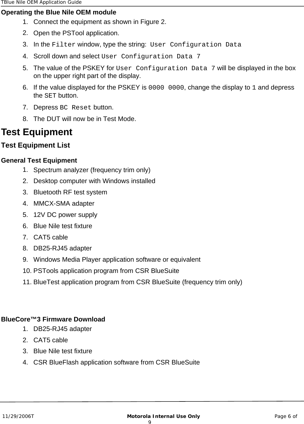 TBlue Nile OEM Application Guide      11/29/2006T                                                       Motorola Internal Use Only                                            Page 6 of 9 Operating the Blue Nile OEM module 1. 2. 3. 4. 5. 6. 7. 8. 1. 2. 3. 4. 5. 6. 7. 8. 9. 10. 11. 1. 2. 3. 4. Connect the equipment as shown in Figure 2. Open the PSTool application. In the Filter window, type the string:  User Configuration Data Scroll down and select User Configuration Data 7 The value of the PSKEY for User Configuration Data 7 will be displayed in the box on the upper right part of the display. If the value displayed for the PSKEY is 0000 0000, change the display to 1 and depress the SET button. Depress BC Reset button. The DUT will now be in Test Mode.  Test Equipment Test Equipment List General Test Equipment Spectrum analyzer (frequency trim only) Desktop computer with Windows installed Bluetooth RF test system  MMCX-SMA adapter 12V DC power supply Blue Nile test fixture CAT5 cable DB25-RJ45 adapter Windows Media Player application software or equivalent PSTools application program from CSR BlueSuite BlueTest application program from CSR BlueSuite (frequency trim only)   BlueCore™3 Firmware Download DB25-RJ45 adapter CAT5 cable Blue Nile test fixture CSR BlueFlash application software from CSR BlueSuite 