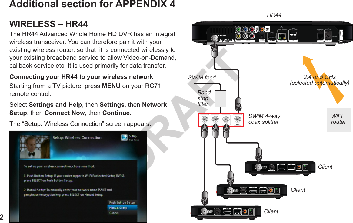 2DRAFTAdditional section for APPENDIX 4WIRELESS – HR44The HR44 Advanced Whole Home HD DVR has an integral wireless transceiver. You can therefore pair it with your existing wireless router, so that  it is connected wirelessly to your existing broadband service to allow Video-on-Demand, callback service etc. It is used primarily for data transfer.Connecting your HR44 to your wireless networkStarting from a TV picture, press MENU on your RC71 remote control.Select Settings and Help, then Settings, then Network Setup, then Connect Now, then Continue.The “Setup: Wireless Connection” screen appears.Warranty VOIDif Brokenor RemovedCABLE INHR44ClientClientClientSWiM feedBand stop lterSWiM 4-way coax splitterWiFi router2.4 or 5 GHz (selected automatically)