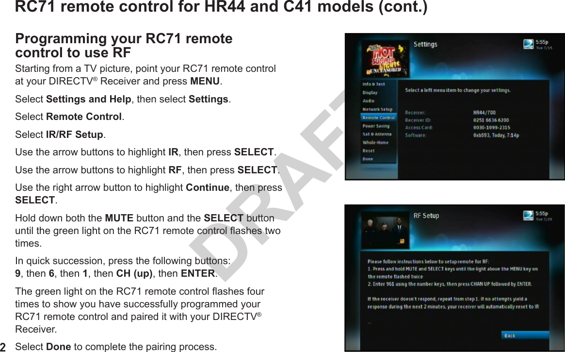 2DRAFTRC71 remote control for HR44 and C41 models (cont.)Programming your RC71 remote control to use RFStarting from a TV picture, point your RC71 remote control at your DIRECTV® Receiver and press MENU.Select Settings and Help, then select Settings.Select Remote Control.Select IR/RF Setup.Use the arrow buttons to highlight IR, then press SELECT.Use the arrow buttons to highlight RF, then press SELECT.Use the right arrow button to highlight Continue, then press SELECT.Hold down both the MUTE button and the SELECT button until the green light on the RC71 remote control ashes two times.In quick succession, press the following buttons:  9, then 6, then 1, then CH (up), then ENTER.The green light on the RC71 remote control ashes four times to show you have successfully programmed your RC71 remote control and paired it with your DIRECTV® Receiver.Select Done to complete the pairing process.