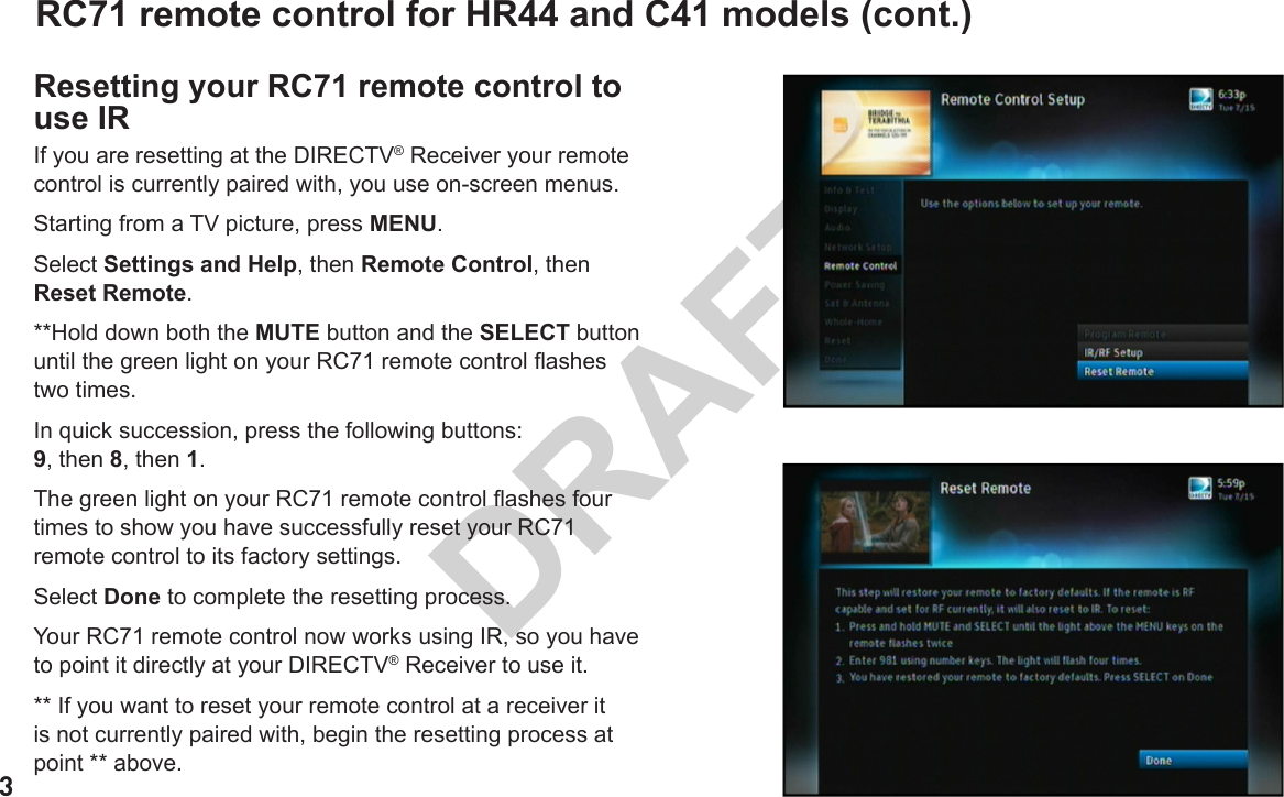 3DRAFTRC71 remote control for HR44 and C41 models (cont.)Resetting your RC71 remote control to use IRIf you are resetting at the DIRECTV® Receiver your remote control is currently paired with, you use on-screen menus.Starting from a TV picture, press MENU.Select Settings and Help, then Remote Control, then Reset Remote.**Hold down both the MUTE button and the SELECT button until the green light on your RC71 remote control ashes two times.In quick succession, press the following buttons:  9, then 8, then 1.The green light on your RC71 remote control ashes four times to show you have successfully reset your RC71 remote control to its factory settings.Select Done to complete the resetting process.Your RC71 remote control now works using IR, so you have to point it directly at your DIRECTV® Receiver to use it.** If you want to reset your remote control at a receiver it is not currently paired with, begin the resetting process at point ** above.