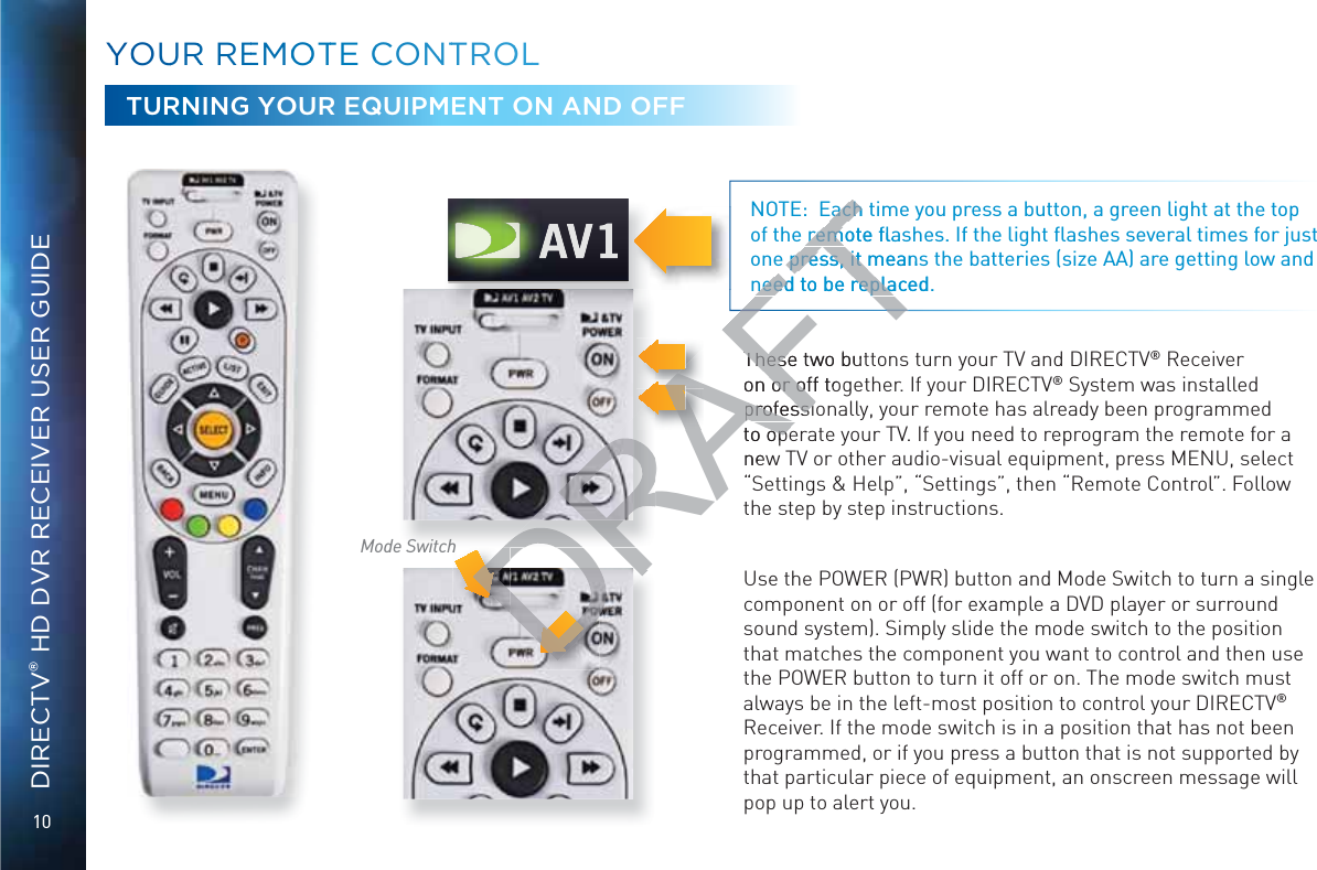 10DIRECTV® HD DVR RECEIVER USER GUIDEMode SwitchYYOOUURR REEMOOOTTE CCONNTTROOLL These two buttons turn your TV and DIRECTV® Receiver on or off together. If your DIRECTV® System was installed professionally, your remote has already been programmed to operate your TV. If you need to reprogram the remote for a new TV or other audio-visual equipment, press MENU, select “Settings &amp; Help”, “Settings”, then “Remote Control”. Follow the step by step instructions.Use the POWER (PWR) button and Mode Switch to turn a single component on or off (for example a DVD player or surround sound system). Simply slide the mode switch to the position that matches the component you want to control and then use the POWER button to turn it off or on. The mode switch must always be in the left-most position to control your DIRECTV® Receiver. If the mode switch is in a position that has not been programmed, or if you press a button that is not supported by that particular piece of equipment, an onscreen message will pop up to alert you. NOTE:  Each time you press a button, a green light at the top of the remote ﬂashes. If the light ﬂashes several times for just one press, it means the batteries (size AA) are getting low and need to be replaced.hTURNING YOUR EQUIPMENT ON AND OFFDRAFTThese two butTheseon or off ton or ofprofessiprofessito opeopenewEach tEachremote ﬂareme press, it meanspress, it mneed to be replaced.need to be repla