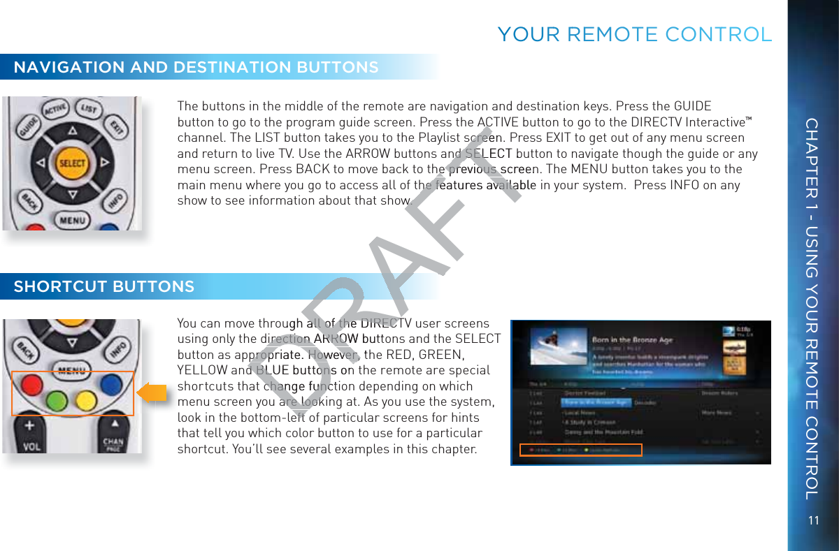 11CHAPTER 1 - USING YOUR REMOTE CONTROLNAVIGATION AND DESTINATION BUTTONSThe buttons in the middle of the remote are navigation and destination keys. Press the GUIDE button to go to the program guide screen. Press the ACTIVE button to go to the DIRECTV Interactive™ channel. The LIST button takes you to the Playlist screen. Press EXIT to get out of any menu screen and return to live TV. Use the ARROW buttons and SELECT button to navigate though the guide or any menu screen. Press BACK to move back to the previous screen. The MENU button takes you to the main menu where you go to access all of the features available in your system.  Press INFO on any show to see information about that show. SHORTCUT BUTTONSYou can move through all of the DIRECTV user screens using only the direction ARROW buttons and the SELECT button as appropriate. However, the RED, GREEN, YELLOW and BLUE buttons on the remote are special shortcuts that change function depending on which menu screen you are looking at. As you use the system, look in the bottom-left of particular screens for hints that tell you which color button to use for a particular shortcut. You’ll see several examples in this chapter.YOOURR RREEMOOTE COONTTROOLDRAFTACACscreen. screend SELECT bnd SELhe previous screenhe previous she features available he features availaw. w. ugh all of the DIRECTall of the DIRECTdirection ARROW buttdirection ARROWpropriate. However, tpropriate. However, d BLUE buttons ond BLUE buttonchange functchange funcare lookare lookefteft