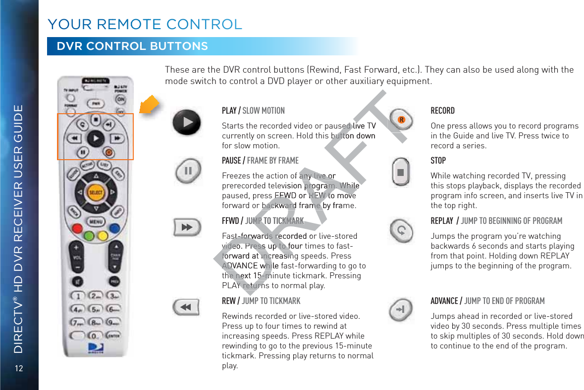 12DIRECTV® HD DVR RECEIVER USER GUIDEYYOOUURR REEMOOOTTE CCONNTTROOLLDVR CONTROL BUTTONSThese are the DVR control buttons (Rewind, Fast Forward, etc.). They can also be used along with the mode switch to control a DVD player or other auxiliary equipment.PLAY / SLOW MOTIONRRECORDStarts the recorded video or paused live TV currently on screen. Hold this button down for slow motion.One press allows you to record programs in the Guide and live TV. Press twice to record a series.IIPAUSE / FRAME BY FRAME STOPFreezes the action of any live or prerecorded television program. While paused, press FFWD or REW to move forward or backward frame by frame.While watching recorded TV, pressing this stops playback, displays the recorded program info screen, and inserts live TV in the top right.FFWD / JUMP TO TICKMARK REPLAY  / JUMP TO BEGINNING OF PROGRAMFast-forwards recorded or live-stored video. Press up to four times to fast-forward at increasing speeds. Press ADVANCE while fast-forwarding to go to the next 15-minute tickmark. Pressing PLAY returns to normal play.Jumps the program you’re watching backwards 6 seconds and starts playing from that point. Holding down REPLAY jumps to the beginning of the program.REW / JUMP TO TICKMARK ADVANCE / JUMP TO END OF PROGRAMRewinds recorded or live-stored video. Press up to four times to rewind at increasing speeds. Press REPLAY while rewinding to go to the previous 15-minute tickmark. Pressing play returns to normal play.Jumps ahead in recorded or live-stored video by 30 seconds. Press multiple times to skip multiples of 30 seconds. Hold down to continue to the end of the program.DRAFTTsed live TV sed livbutton down buttoof any live or any live or evision program. While program. While s FFWD or REW to moves FFWD or REW to movebackward frame by frambackward frame JUMP TO UMP TTICKMARKCKMARKst-forwards recorded ost-forwards revideo. Press up to four video. Press up to foforward at increasinforward at increasinADVANCE while fADVANCE whihe next 15-mihe next 15-mY returnY return