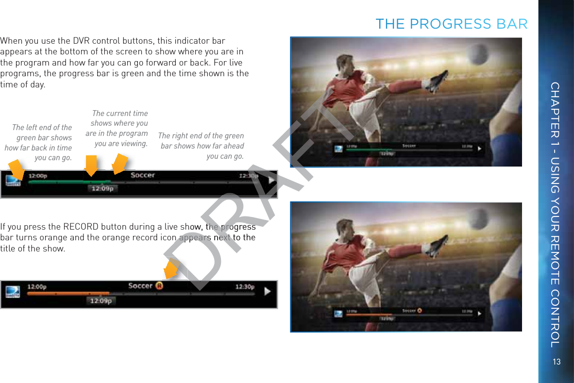 13CHAPTER 1 - USING YOUR REMOTE CONTROLTTHHE PPRROOGRESS BAARWhen you use the DVR control buttons, this indicator bar appears at the bottom of the screen to show where you are in the program and how far you can go forward or back. For live programs, the progress bar is green and the time shown is the time of day.The current time shows where you are in the program you are viewing.The left end of the green bar shows how far back in time you can go.The right end of the green bar shows how far ahead you can go.If you press the RECORD button during a live show, the progress bar turns orange and the orange record icon appears next to the title of the show.DRAFTRARAFhow, the progress the progress n appears next to the n appears next tD