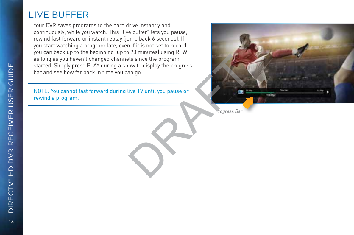 14DIRECTV® HD DVR RECEIVER USER GUIDELLIIVEE BBBUFFFEERRYour DVR saves programs to the hard drive instantly and continuously, while you watch. This “live buffer” lets you pause, rewind fast forward or instant replay (jump back 6 seconds). If you start watching a program late, even if it is not set to record, you can back up to the beginning (up to 90 minutes) using REW, as long as you haven’t changed channels since the program started. Simply press PLAY during a show to display the progress bar and see how far back in time you can go. NOTE: You cannot fast forward during live TV until you pause or rewind a program.Progress BarDRAFTPrPr