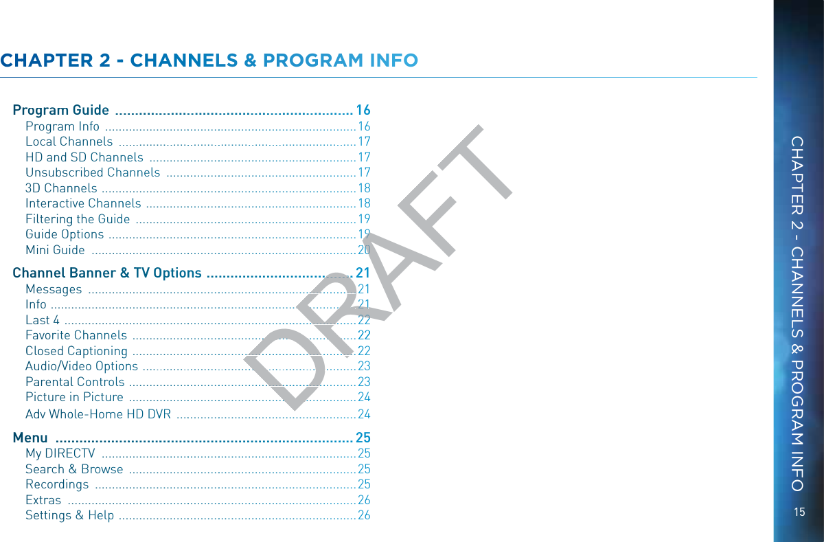 15CHAPTER 2 - CHANNELS &amp; PROGRAM INFOCCHHAPPTEERR 2 -- CHHAANNELS &amp; PRROGRAAMM INNFOPPrroggramm Guidde  ................................................................... 16PPrrogrammm Infoo  .............................................................................16LLoocal Chhanneels  .........................................................................17HHDD and SSD Channneells  ................................................................17UUnnsubssccribedd Channels  ...........................................................1733DD Channnels  ..............................................................................18IIntteracttive Chhannneels  .................................................................18FFillteringgg the Guidee  ....................................................................19GGuuide OOpptions  ............................................................................19MMini Guide  .................................................................................CChhannnel BBannner &amp;&amp;&amp; TTV OOpptionns  ........................................MMeessaggees  ..................................................................................IInffo  .............................................................................................LLast 4  .........................................................................................FFavoritee Channnelss  .....................................................................22CCloosed CCaptiooningg  .....................................................................22AAuudio/VVideo OOptioonnss  ..................................................................23PPaarentaall Controlss  ......................................................................23PPiccture in Piccturee  ......................................................................24AAddv Whoole-Home HHD DVVRR  ........................................................24MMeennu  ..................................................................................25MMyy DIREEECTV  ..............................................................................25SSeearch &amp;&amp; Broowsee  ......................................................................25RReecordiinngs  ................................................................................25EExtras  ........................................................................................26SSeettingss &amp; Heelp  .........................................................................26DRAFT99...200................21.............................21......................................21221..............................22222.....................................................22...................................... .......................2...........................................................................................