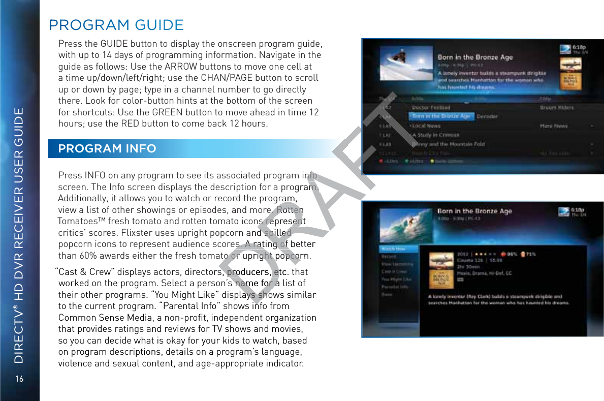 16DIRECTV® HD DVR RECEIVER USER GUIDEPPRROOGGRRAAAM GGUUIDEPress the GUIDE button to display the onscreen program guide, with up to 14 days of programming information. Navigate in the guide as follows: Use the ARROW buttons to move one cell at a time up/down/left/right; use the CHAN/PAGE button to scroll up or down by page; type in a channel number to go directly there. Look for color-button hints at the bottom of the screen for shortcuts: Use the GREEN button to move ahead in time 12 hours; use the RED button to come back 12 hours. PROGRAM INFOPress INFO on any program to see its associated program info screen. The Info screen displays the description for a program. Additionally, it allows you to watch or record the program, view a list of other showings or episodes, and more. Rotten Tomatoes™ fresh tomato and rotten tomato icons represent critics’ scores. Flixster uses upright popcorn and spilled popcorn icons to represent audience scores. A rating of better than 60% awards either the fresh tomato or upright popcorn.“Cast &amp; Crew” displays actors, directors, producers, etc. that worked on the program. Select a person’s name for a list of their other programs. “You Might Like” displays shows similar to the current program. “Parental Info” shows info from Common Sense Media, a non-proﬁt, independent organization that provides ratings and reviews for TV shows and movies, so you can decide what is okay for your kids to watch, based on program descriptions, details on a program’s language, violence and sexual content, and age-appropriate indicator.DRAFTinfo nfo ogram. m. ram, e. Rotten e. Rottenns represent ns represent and spilled d spilled es. A rating of better es. A rating of to or upright popcornto or upright popcors, producers, etc. ts,s, p proroduducecersrs, , ees name for a ss n namame e fofor r aaays shoayays s shshoo