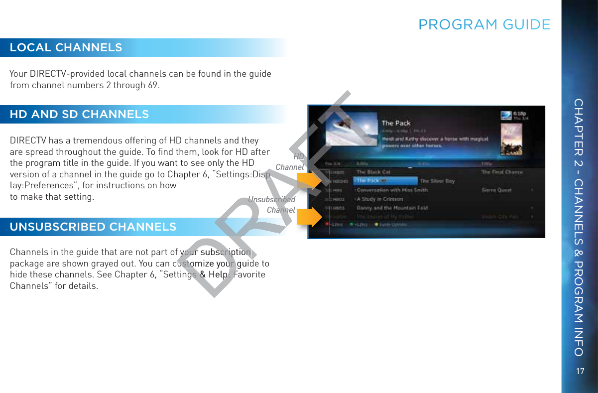 17CHAPTER 2 - CHANNELS &amp; PROGRAM INFOPRROOGGRAM GUIDDEUnsubscribed ChannelHDChannelLOCAL CHANNELSYour DIRECTV-provided local channels can be found in the guide from channel numbers 2 through 69. HD AND SD CHANNELSDIRECTV has a tremendous offering of HD channels and they are spread throughout the guide. To ﬁnd them, look for HD after the program title in the guide. If you want to see only the HD version of a channel in the guide go to Chapter 6, “Settings:Display:Preferences”, for instructions on how  to make that setting.UNSUBSCRIBED CHANNELS  Channels in the guide that are not part of your subscription package are shown grayed out. You can customize your guide to hide these channels. See Chapter 6, “Settings &amp; Help: Favorite Channels” for details.DRAFTUnsubscribed UnsubscribedChannelannHDHDChannellnelDispspyour subscription your subscription ustomize your guidustomize your guidgs &amp; gs &amp;Help: p: FaF