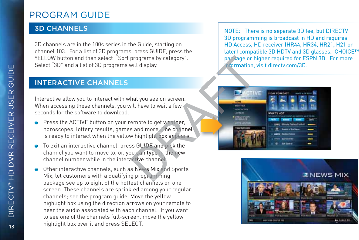 18DIRECTV® HD DVR RECEIVER USER GUIDEPPRROOGGRRAAAM GGUUIDE3D CHANNELS3D channels are in the 100s series in the Guide, starting on channel 103.  For a list of 3D programs, press GUIDE, press the YELLOW button and then select  “Sort programs by category”.  Select “3D” and a list of 3D programs will display. INTERACTIVE CHANNELSInteractive allow you to interact with what you see on screen. When accessing these channels, you will have to wait a few seconds for the software to download.  Press the ACTIVE button on your remote to get weather, horoscopes, lottery results, games and more. The channel is ready to interact when the yellow highlight box appears.   To exit an interactive channel, press GUIDE and pick the channel you want to move to, or, you can type in the new channel number while in the interactive channel.  Other interactive channels, such as News Mix and Sports Mix, let customers with a qualifying programming package see up to eight of the hottest channels on one screen. These channels are sprinkled among your regular channels; see the program guide. Move the yellow highlight box using the direction arrows on your remote to hear the audio associated with each channel.  If you want to see one of the channels full-screen, move the yellow highlight box over it and press SELECT.NOTE:   There is no separate 3D fee, but DIRECTV 3D programming is broadcast in HD and requires HD Access, HD receiver (HR44, HR34, HR21, H21 or later) compatible 3D HDTV and 3D glasses.  CHOICE™ package or higher required for ESPN 3D.  For more information, visit directv.com/3D.DRAFTw weather, weathee. The channel e. The channel ght box appears.ht box appears.UIDE and pick the UIDE and picu can type in the newu can type in the neactive channel.active channel.News Mix andNews Mix angrammgrammnnackagackainformatioinfo