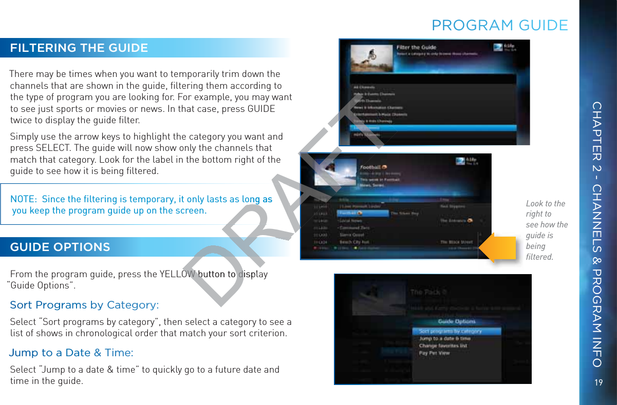 19CHAPTER 2 - CHANNELS &amp; PROGRAM INFOPRROOGGRAM GUIDDEFILTERING THE GUIDEThere may be times when you want to temporarily trim down the channels that are shown in the guide, ﬁltering them according to the type of program you are looking for. For example, you may want to see just sports or movies or news. In that case, press GUIDE twice to display the guide ﬁlter.Simply use the arrow keys to highlight the category you want and press SELECT. The guide will now show only the channels that match that category. Look for the label in the bottom right of the guide to see how it is being ﬁltered.NOTE:  Since the ﬁltering is temporary, it only lasts as long as  you keep the program guide up on the screen.GUIDE OPTIONSFrom the program guide, press the YELLOW button to display “Guide Options”.SSortt Proogggramms byy Caategooryy:  Select “Sort programs by category”, then select a category to see a list of shows in chronological order that match your sort criterion. JJummpp too aa Daatee &amp;&amp; Timmme:  Select “Jump to a date &amp; time” to quickly go to a future date and time in the guide.Look to the right tosee how theguide is beingﬁltered.DRAFTong asgOW button to displOW button to d