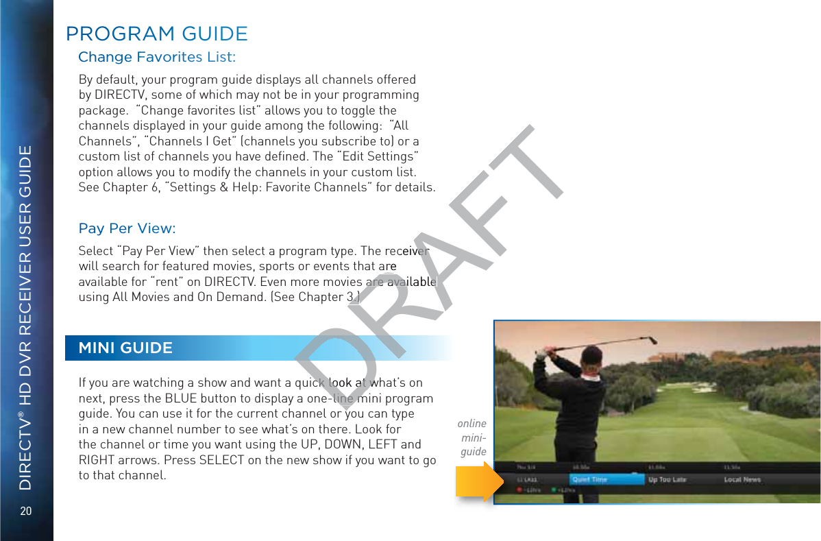 20DIRECTV® HD DVR RECEIVER USER GUIDEPPRROOGGRRAAAM GGUUIDECChaanngee FFavoritees LList:  By default, your program guide displays all channels offered by DIRECTV, some of which may not be in your programming package.  “Change favorites list” allows you to toggle the channels displayed in your guide among the following:  “All Channels”, “Channels I Get” (channels you subscribe to) or a custom list of channels you have deﬁned. The “Edit Settings” option allows you to modify the channels in your custom list. See Chapter 6, “Settings &amp; Help: Favorite Channels” for details.PPayy Per VVieww:  Select “Pay Per View” then select a program type. The receiver will search for featured movies, sports or events that are available for “rent” on DIRECTV. Even more movies are available using All Movies and On Demand. (See Chapter 3.)MINI GUIDEIf you are watching a show and want a quick look at what’s on next, press the BLUE button to display a one-line mini program guide. You can use it for the current channel or you can type in a new channel number to see what’s on there. Look for the channel or time you want using the UP, DOWN, LEFT and RIGHT arrows. Press SELECT on the new show if you want to go to that channel.online mini-guideDRAFTeceiver ver are are available are available 3.)3.)ck look at wck look at w-line m-line m