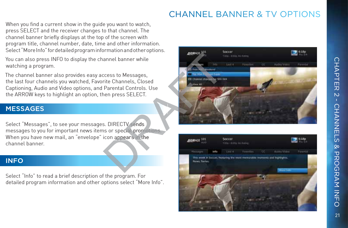 21CHAPTER 2 - CHANNELS &amp; PROGRAM INFOWhen you ﬁnd a current show in the guide you want to watch, press SELECT and the receiver changes to that channel. The channel banner brieﬂy displays at the top of the screen with program title, channel number, date, time and other information.Select “More Info” for detailed program information and other options. You can also press INFO to display the channel banner while watching a program.The channel banner also provides easy access to Messages, the last four channels you watched, Favorite Channels, Closed Captioning, Audio and Video options, and Parental Controls. Use the ARROW keys to highlight an option, then press SELECT. MESSAGESSelect “Messages”, to see your messages. DIRECTV sends messages to you for important news items or special promotions. When you have new mail, an “envelope” icon appears in the channel banner.INFOSelect “Info” to read a brief description of the program. For detailed program information and other options select “More Info”.CCCHAANNNEEL BBANNNNER &amp;&amp; TTV OOOPTIONNSDRAFV sends V senecial promotions. cial promotions. appears in the appears in th